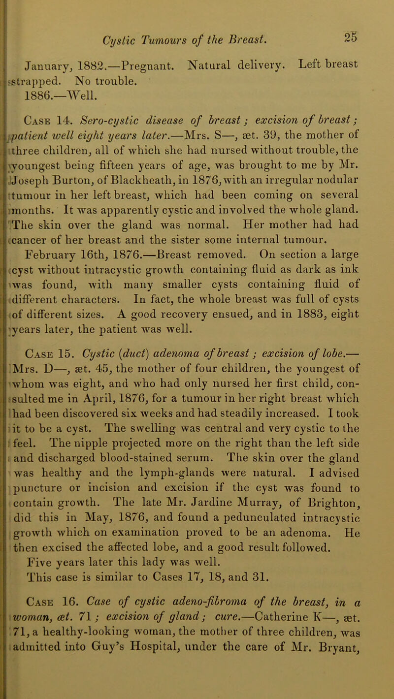 January, 1882.—Pregnant. Natural delivery. Left breast t ^strapped. No trouble. 1886.—Well. Case 14. Sero-cystic disease of breast; excision of breast; ri ipatient well eight years later.—Mrs. S—, aet. 39, the mother of tthree children, all of which she had nursed without trouble, the woungest being fifteen years of age, was brought to me by Mr. jjoseph Burton, of Blackheath, in 1876, with an irregular nodular ttumour ill her left breast, which had been coming on several imonths. It was apparently cystic and involved the whole gland. 'The skin over the gland was normal. Her mother had had icancer of her breast and the sister some internal tumour. February 16th, 1876.—Breast removed. On section a large (cyst without intracystic growth containing fluid as dark as ink 'was found, with many smaller cysts containing fluid of tdifierent characters. In fact, the whole breast was full of cysts (of different sizes. A good recovery ensued, and in 1883, eight ^years later, the patient was well. Case 15. Cystic {duct) adenoma of breast ; excision of lobe.— !Mrs. D—, set. 45, the mother of four children, the youngest of 'whom was eight, and who had only nursed her first child, con- ^sulted me in April, 1876, for a tumour in her right breast which lhad been discovered six weeks and had steadily increased. I took iit to be a cyst. The swelling was central and very cystic to the I feel. The nipple projected more on the right than the left side ; and discharged blood-stained serum. The skin over the gland was healthy and the lymph-glands were natural. I advised puncture or incision and excision if the cyst was found to contain growth. The late Mr. Jardine Murray, of Brighton, did this in May, 1876, and found a pedunculated intracystic , growth which on examination proved to be an adenoma. He then excised the affected lobe, and a good result followed. Five years later this lady was well. This case is similar to Cases 17, 18, and 31. Case 16. Case of cystic adeno-fibroma of the breast, in a \woman, cet. 71; excision of gland; cure.—Catherine K—, set. ;71,a healthy-looking woman, the mother of three children, was (admitted into Guy’s Hospital, under the care of Mr. Bryant,