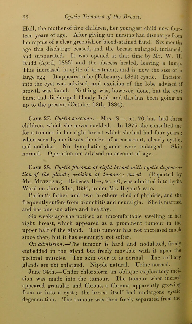 PIull, the mother of five children, her youngest child now four- teen years of age. After giving up nursing had discharge from her nipple of a clear greenish or blood-stained fluid. Six months ago this discharge ceased, and the breast enlarged, inflamed, and suppurated. It was opened at that time by Mr. W. H. Rudd (April, 1883) and the abscess healed, leaving a lump. This increased in spite of treatment, and is now the size of a large egg. It appears to be (February, 1884-) cystic. Incision into the cyst was advised, and excision of the lobe advised if growth was found. Nothing was, however, done, but the cyst burst and discharged bloody fluid, and this has been going on up to the present (October 12th, 1884). Case 37. Cystic sarcoma.—Mrs. S—, eet. 70, has had three children, which she never suckled. In 1875 she consulted me for a tumour in her right breast which she had had four years; when seen by me it was the size of a cocoa-nut, clearly cystic, and nodular. No lymphatic glands were enlarged. Skin normal. Operation not advised on account of age. Case 28. Cystic fibroma of right breast with cystic degenera- tion of the gland; excision of tumour; cured. (Reported by Mr. Metzgar.)—Rebecca B—, set. 40, was admitted into Lydia Ward on June 21st, 1884, under Mr. Bryant’s care. Patient’s father and two brothers died of phthisis, and she frequently suffers from bronchitis and neuralgia. She is married and has one son alive and healthy. Six weeks ago she noticed an uncomfortable swelling in her right breast, which appeared as a prominent tumour in the upper half of the gland. This tumour has not increased much since then, but it has seemingly got softer. On admission.—The tumour is hard and nodulated, firmly embedded in the gland but freely movable with it upon the pectoral muscles. The skin over it is normal. The axillary glands are not enlarged. Nipple natural. Urine normal. June 24th.—Under chloroform an oblique exploratory inci- sion was made into the tumour. The tumour when incised appeared granular and fibrous, a fibroma apparently growing from or into a cyst; the breast itself had undergone cy^stic degeneration. The tumour was then freely separated from the