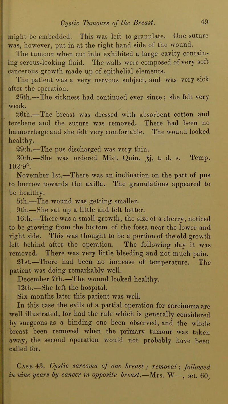 f Cystic Tumours of the Breast. 49 1 might be embedded. This was left to granulate. One suture ■ was, however, put in at the right hand side of the wound. The tumour when cut into exhibited a large cavity contain- I ing serous-looking fluid. The walls were composed of very soft i cancerous growth made up of epithelial elements, j The patient was a very nervous subject, and was very sick 1 after the operation. 25th.—The sickness had continued ever since; she felt very ; weak. 26th.—The breast was dressed with absorbent cotton and terebene and the suture was removed. There had been no ’ hsemorrhage and she felt very comfortable. The wound looked i healthy. i 29th.—The pus discharged was very thin. 30th.—She was ordered Mist. Quin, t. d. s. Temp. 102-9°. November 1st.—There was an inclination on the part of pus i to burrow towards the axilla. The granulations appeared to be healthy. 5th.—The wound was getting smaller. 9th.—She sat up a little and felt better. 16th.—There was a small growth, the size of a cherry, noticed to be growing from the bottom of the fossa near the lower and right side. This was thought to be a portion of the old growth I left behind after the operation. The following day it was removed. There was very little bleeding and not much pain. 21st.—There had been no increase of temperature. The patient was doing remarkably well. December 7th.—The wound looked healthy. 12th.—She left the hospital. Six months later this patient was well. In this case the evils of a partial operation for carcinoma are well illustrated, for had the rule which is generally considered by surgeons as a binding one been observed, and the whole breast been removed when the primary tumour was taken away, the second operation would not probably have been called for. Case 43. Cystic sarcoma of one breast; removal; followed in nine years by cancer in opposite breast,—Mrs. W—, get. 60,