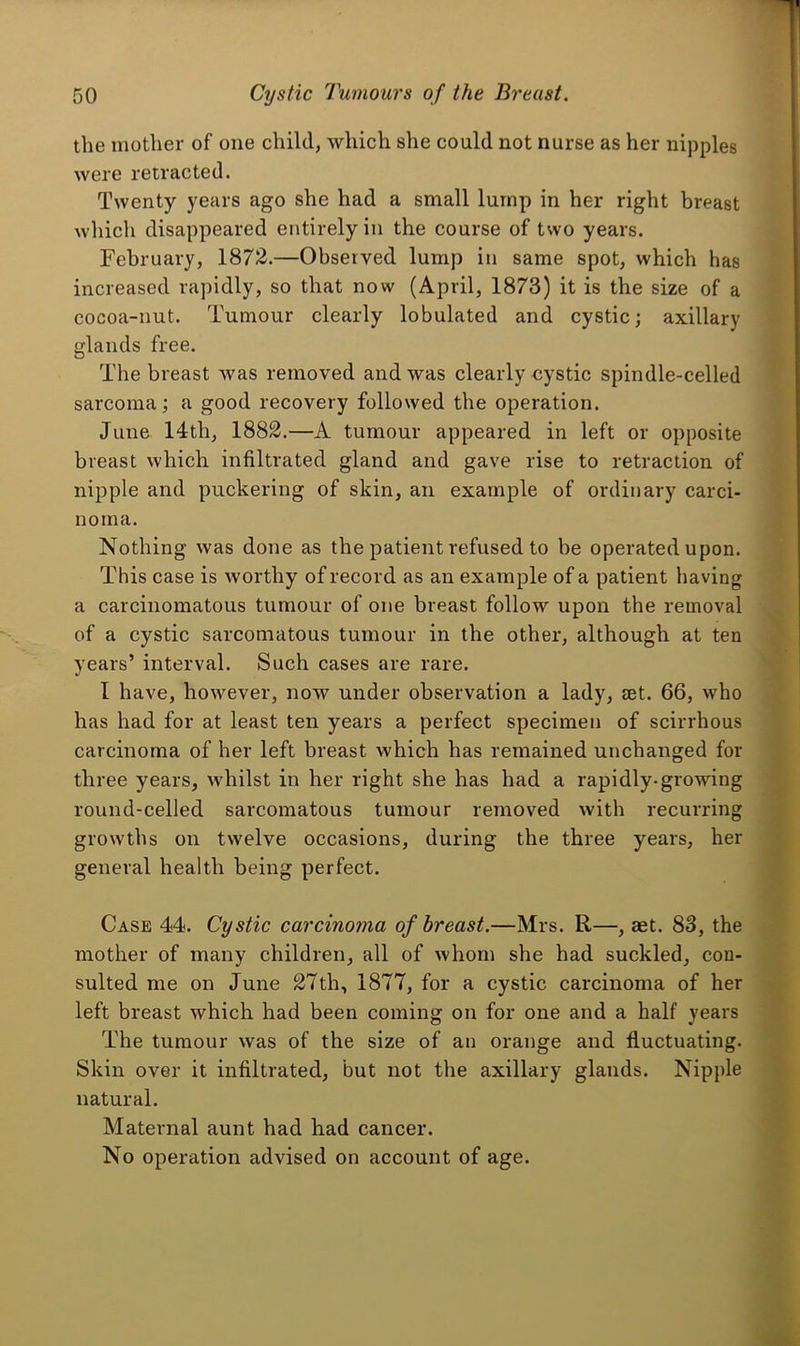 tlie mother of one child, which she could not nurse as her nipples were retracted. Twenty years ago she had a small lump in her right breast which disappeared entirely in the course of two years. February, 1872.—Observed lump in same spot, which has increased rapidly, so that now (April, 1873) it is the size of a cocoa-nut. Tumour clearly lobulated and cystic; axillary glands free. The breast was removed and was clearly cystic spindle-celled sarcoma; a good recovery followed the operation. June 14th, 1882.—A tumour appeared in left or opposite breast which infiltrated gland and gave rise to retraction of nipple and puckering of skin, an example of ordinary carci- noma. Nothing was done as the patient refused to be operated upon. This case is worthy of record as an example of a patient having a carcinomatous tumour of one breast follow upon the removal of a cystic sarcomatous tumour in the other, although at ten years’ interval. Such cases are rare. I have, however, now under observation a lady, mt. 66, who has had for at least ten years a perfect specimen of scirrhous carcinoma of her left breast which has remained unchanged for three years, wdiilst in her right she has had a rapidly-growing round-eelled sarcomatous tumour removed with recurring growths on twelve occasions, during the three years, her general health being perfect. Case 44. Cystic carcinoma of breast.—Mrs. R—, aet. 83, the mother of many children, all of whom she had suckled, con- sulted me on June 27th, 1877, for a cystic carcinoma of her left breast which had been coming on for one and a half years The tumour was of the size of an orange and fluctuating. Skin over it infiltrated, but not the axillary glands. Nipple natural. Maternal aunt had had cancer. No operation advised on account of age.