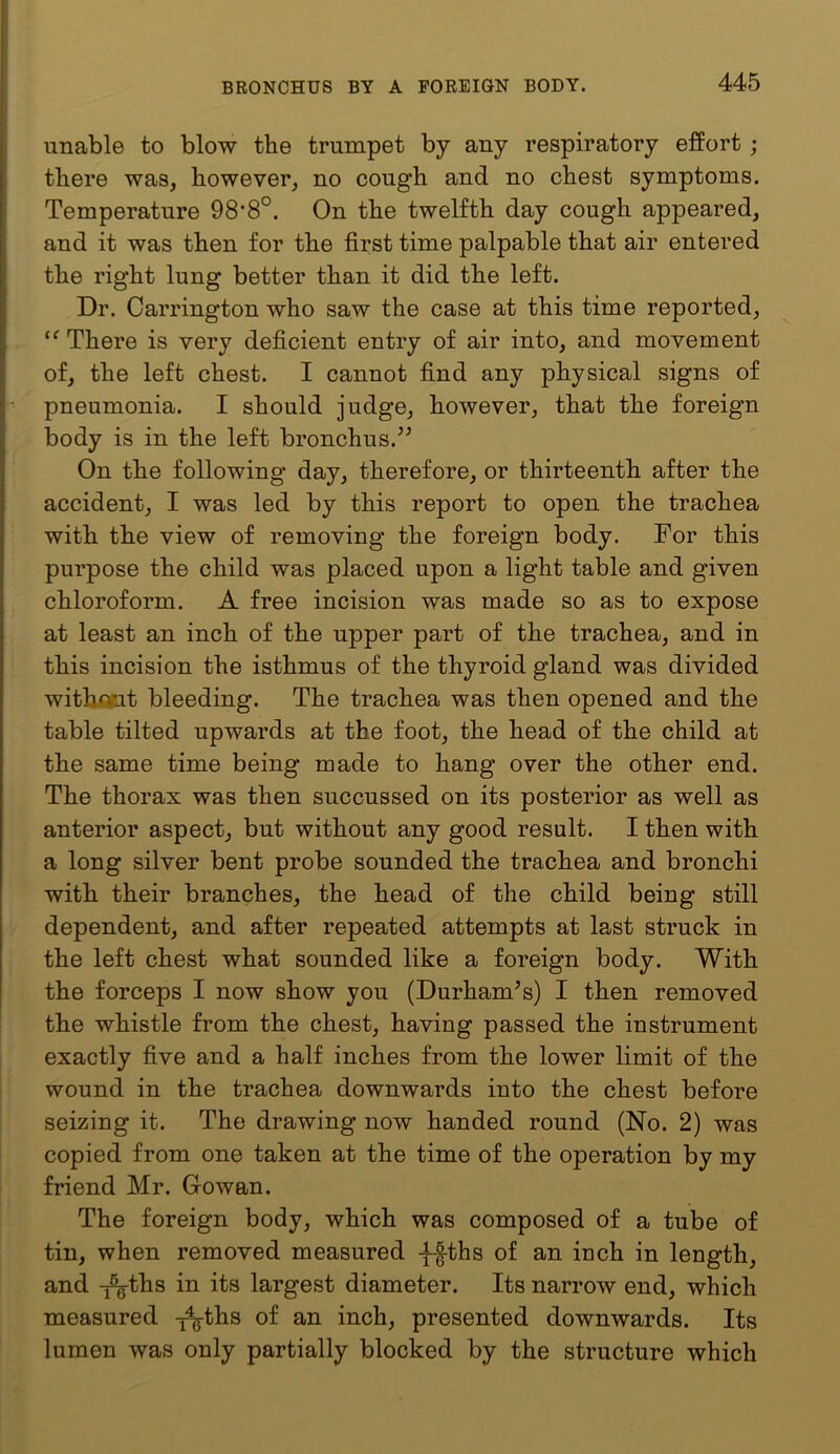 BRONCHUS BY A FOREIGN BODY. 445 unable to blow the trumpet by any respiratory effort; there was, however, no cough and no chest symptoms. Temperature 98‘8°. On the twelfth day cough appeared, and it was then for the first time palpable that air entered the right lung better than it did the left. Dr. Carrington who saw the case at this time reported. There is very deficient entry of air into, and movement of, the left chest. I cannot find any physical signs of pneumonia. I should judge, however, that the foreign body is in the left bronchus.’^ On the following day, therefore, or thirteenth after the accident, I was led by this report to open the trachea with the view of removing the foreign body. For this purpose the child was placed upon a light table and given chloroform. A free incision was made so as to expose at least an inch of the upper part of the trachea, and in this incision the isthmus of the thyroid gland was divided witkojut bleeding. The trachea was then opened and the table tilted upwards at the foot, the head of the child at the same time being made to hang over the other end. The thorax was then succussed on its posterior as well as anterior aspect, but without any good result. I then with a long silver bent probe sounded the trachea and bronchi with their branches, the head of the child being still dependent, and after repeated attempts at last struck in the left chest what sounded like a foreign body. With the forceps I now show you (Durham^s) I then removed the whistle from the chest, having passed the instrument exactly five and a half inches from the lower limit of the wound in the trachea downwards into the chest before seizing it. The drawing now handed round (No. 2) was copied from one taken at the time of the operation by my friend Mr. Growan. The foreign body, which was composed of a tube of tin, when removed measured -f-|-ths of an inch in length, and T^ths in its largest diameter. Its narrow end, which measured ^ths of an inch, presented downwards. Its lumen was only partially blocked by the structure which