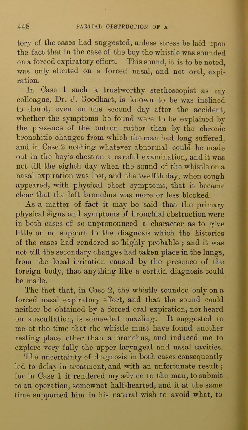 tory of the cases had suggested^ unless stress be laid upon the fact that in the case of the boy the whistle was sounded on a forced expiratory effort. This sound, it is to be noted, was only elicited on a forced nasal, and not oral, expi- ration. In Case 1 such a trustworthy stethoscopist as my colleague. Dr. J. Goodhart, is known to be was inclined to doubt, even on the second day after the accident, whether the symptoms he found were to be explained by the presence of the button rather than by the chronic bronchitic changes from which the man had long suffered, and in Case 2 nothing whatever abnormal could be made out in the boy^s chest on a careful examination, and it was not till the eighth day when the sound of the whistle on a nasal expiration was lost, and the twelfth day, when cough appeared, with physical chest symptoms, that it became clear that the left bronchus was more or less blocked. As a matter of fact it may be said that the primary physical signs and symptoms of bronchial obstruction were in both cases of so unpronounced a character as to give little or no support to the diagnosis which the histories of the cases had rendered so Tiighly probable ; and it was not till the secondary changes had taken place in the lungs, from the local irritation caused by the presence of the foreign body, that anything like a certain diagnosis could be made. The fact that, in Case 2, the whistle sounded only on a forced nasal expiratory effort, and that the sound could neither be obtained by a forced oral expiration, nor heard on auscultation, is somewhat puzzling. It suggested to me at the time that the whistle must have found another resting place other than a bronchus, and induced me to explore very fully the upper laryngeal and nasal cavities. The uncertainty of diagnosis in both cases consequently led to delay in treatment, and with an unfortunate result; for in Case 1 it rendered my advice to the man, to submit to an operation, somewnat half-hearted, and it at the same time supported him in his natural wish to avoid what, to