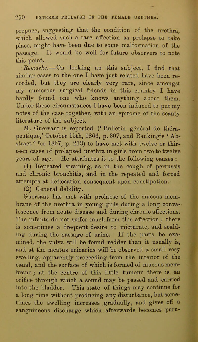 prepuce, suggesting that the condition of the urethra, which allowed such a rare affection as prolapse to take place, might have been due to some malformation of the passage. It would be well for future observers to note this point. Remarks.—On looking up this subject, I find that similar cases to the one I have just related have been re- corded, but they are clearly very rare, since amongst my numerous surgical friends in this country I have hardly found one who knows anything about them. Under these circumstances I have been induced to put my notes of the case together, with an epitome of the scanty literature of the subject. M. Guersant is reported Bulletin general de thera- peutique,’ October 15th, 1866, p. 307, and Banking’s ‘ Ab- stract’ for 1867, p. 213) to have met with twelve or thir- teen cases of prolapsed urethra in girls from two to twelve years of age. He attributes it to the following causes : (1) Bepeated straining, as in the cough of pertussis and chronic bronchitis, and in the repeated and forced attempts at defaecation consequent upon constipation. (2) General debility. Guersant has met with prolapse of the mucous mem- brane of the urethra in young girls during a long conva- lescence from acute disease and during chronic affections. The infants do not suffer much from this affection ; there is sometimes a frequent desire to micturate, and scald- ing during the passage of urine. If the parts be exa- mined, the vulva will be found redder than it usually is, and at the meatus urinarius will be observed a small rosy swelling, apparently proceeding from the interior of the canal, and the surface of which is formed of mucous mem- brane j at the centre of this little tumour there is an orifice through which a sound may be passed and carried into the bladder. This state of things may continue for a long time without producing any disturbance, but some- times the swelling increases gradually, and gives off a sanguineous discho.rge which afterwards becomes puru-