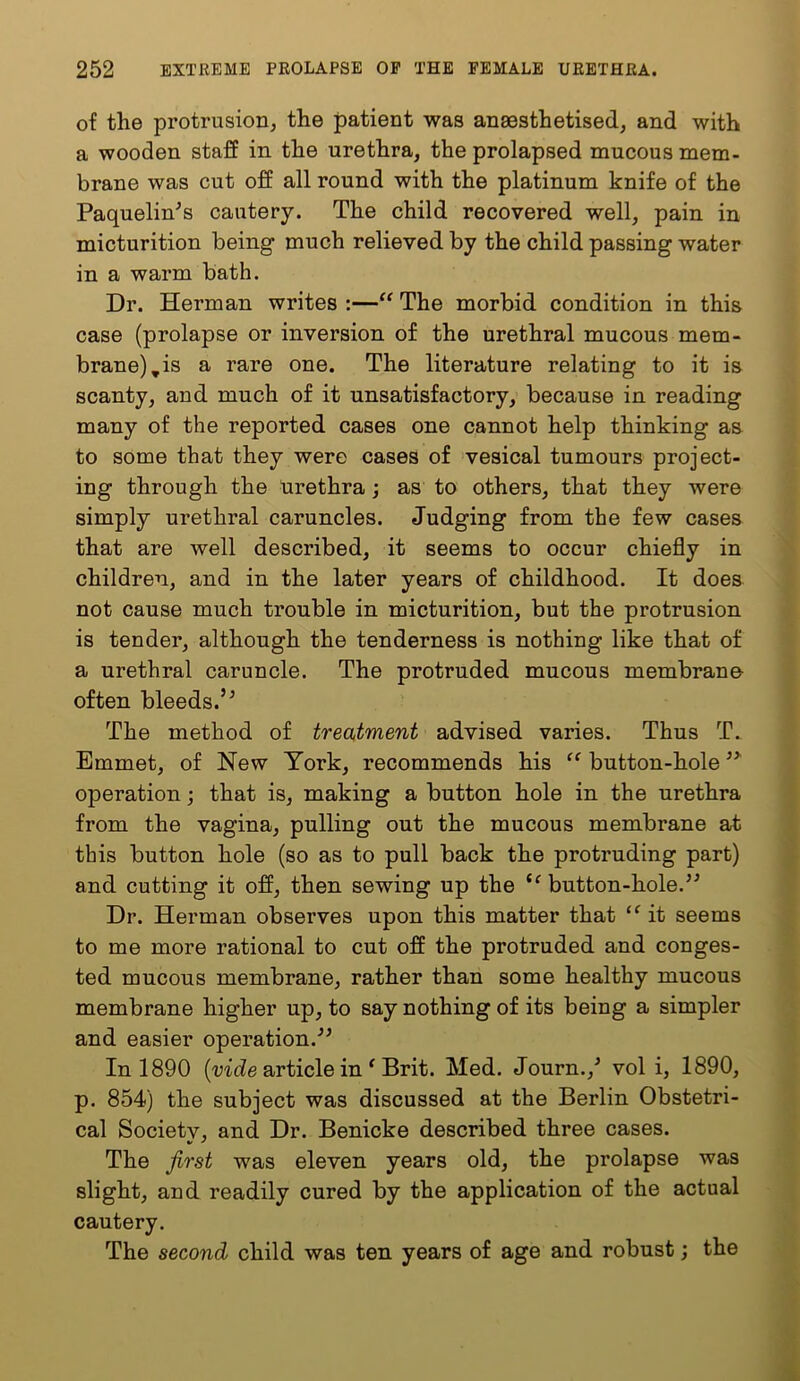 of the protrusion, the patient was anaesthetised, and with a wooden staff in the urethra, the prolapsed mucous mem- brane was cut off all round with the platinum knife of the Paquelin^s cautery. The child recovered well, pain in micturition being much relieved by the child passing water in a warm bath. Dr. Herman writes :—“ The morbid condition in this case (prolapse or inversion of the urethral mucous mem- brane), is a rare one. The literature relating to it is scanty, and much of it unsatisfactory, because in reading many of the reported cases one cannot help thinking as to some that they were cases of vesical tumours project- ing through the Urethra; as to others, that they were simply urethral caruncles. Judging from the few cases that are well described, it seems to occur chiefly in children, and in the later years of childhood. It does not cause much trouble in micturition, but the protrusion is tender, although the tenderness is nothing like that of a urethral caruncle. The protruded mucous membrane often bleeds.’^ The method of treatment advised varies. Thus T. Emmet, of New York, recommends his “ button-hole operation; that is, making a button hole in the urethra from the vagina, pulling out the mucous membrane at this button hole (so as to pull back the protruding part) and cutting it off, then sewing up the ‘^button-hole.’^ Dr. Herman observes upon this matter that “ it seems to me more rational to cut off the protruded and conges- ted mucous membrane, rather than some healthy mucous membrane higher up, to say nothing of its being a simpler and easier operation.” In 1890 (mde article in ‘ Brit. Med. Journ.,’ vol i, 1890, p. 854) the subject was discussed at the Berlin Obstetri- cal Society, and Dr. Benicke described three cases. The jirst was eleven years old, the prolapse was slight, and readily cured by the application of the actual cautery. The second child was ten years of age and robust; the