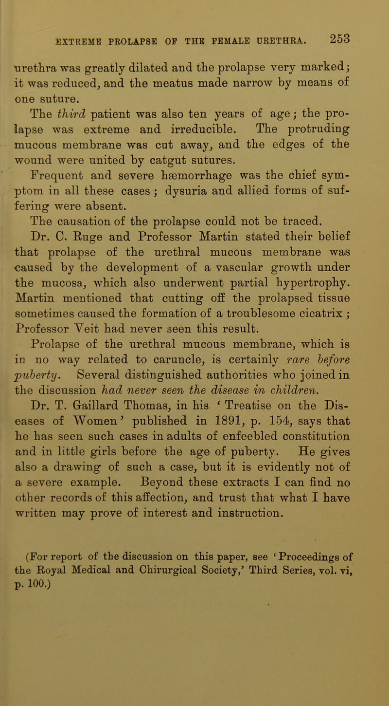 uretlira was greatly dilated and the prolapse very marked; it was reduced, and the meatus made narrow by means of one suture. The third patient was also ten years of age; the pro- lapse was extreme and irreducible. The protruding mucous membrane was cut away, and the edges of the wound were united by catgut sutures. Frequent and severe haemorrhage was the chief sym- ptom in all these cases ; dysuria and allied forms of suf- fering were absent. The causation of the prolapse could not be traced. Dr. C. Ruge and Professor Martin stated their belief that prolapse of the urethral mucous membrane was caused by the development of a vascular growth under the mucosa, which also underwent partial hypertrophy. Martin mentioned that cutting off the prolapsed tissue sometimes caused the formation of a troublesome cicatrix ; Professor Veit had never seen this result. Prolapse of the urethral mucous membrane, which is in no way related to caruncle, is certainly rare before puberty. Several distinguished authorities who joined in the discussion had never seen the disease in children. Dr. T. Gaillard Thomas, in his ‘ Treatise on the Dis- eases of Women ^ published in 1891, p. 154, says that he has seen such cases in adults of enfeebled constitution and in little girls before the age of puberty. He gives also a drawing of such a case, but it is evidently not of a severe example. Beyond these extracts I can find no other records of this affection, and trust that what I have written may prove of interest and instruction. (For report of the discussion on this paper, see ‘ Proceedings of the Royal Medical and Chirurgical Society,’ Third Series, vol. vi, p. 100.)