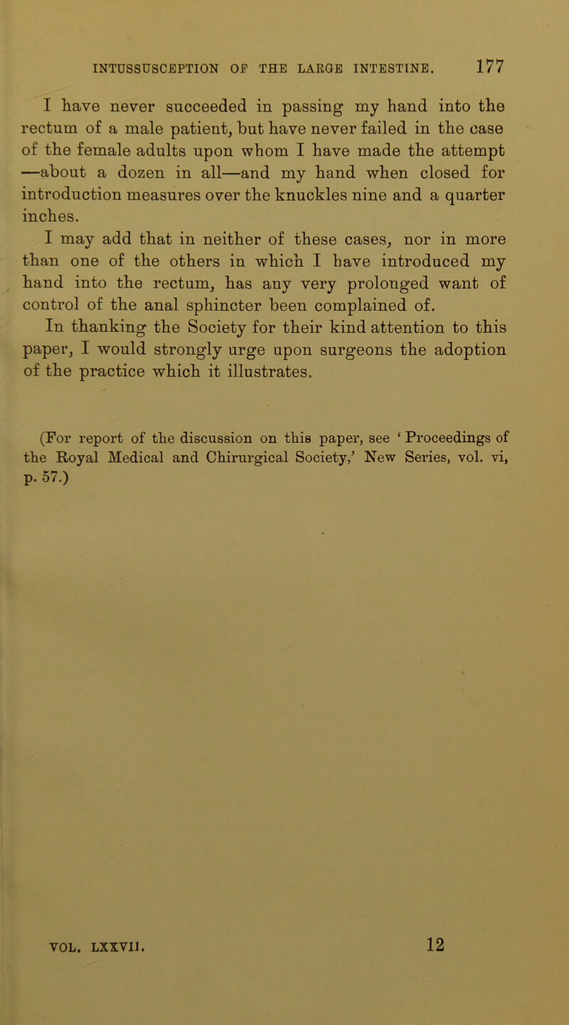 I have never succeeded in passing my hand into the rectum of a male patient, but have never failed in the case of the female adults upon whom I have made the attempt —about a dozen in all—and my hand when closed for introduction measures over the knuckles nine and a quarter inches. I may add that in neither of these cases, nor in more than one of the others in which I have introduced my hand into the rectum, has any very prolonged want of control of the anal sphincter been complained of. In thanking the Society for their kind attention to this paper, I would strongly urge upon surgeons the adoption of the practice which it illustrates. (For report of the discussion on this paper, see ‘ Proceedings of the Royal Medical and Chirurgical Society,’ New Series, vol. vi, p. 57.) VOL. LXXVIJ 12