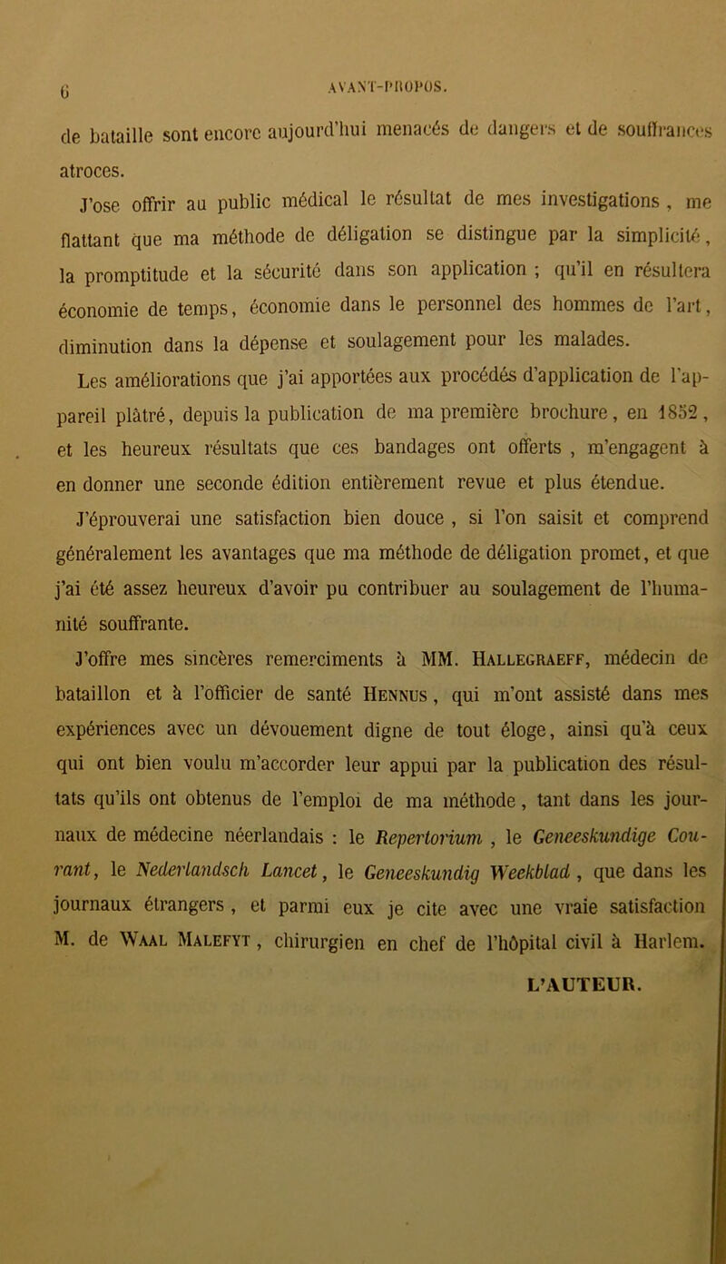 (j AVANT-PROPOS. de bataille sont encore aujourd’hui menacés de dangers et de souffrances atroces. J’ose offrir au public médical le résultat de mes investigations , me flattant que ma méthode de déligation se distingue par la simplicité, la promptitude et la sécurité dans son application ; qu’il en résultera économie de temps, économie dans le personnel des hommes de l’art, diminution dans la dépense et soulagement poui les malades. Les améliorations que j’ai apportées aux procédés d’application de l’ap- pareil plâtré, depuis la publication de ma première brochure, en 1852, et les heureux résultats que ces bandages ont offerts , m’engagent à en donner une seconde édition entièrement revue et plus étendue. J’éprouverai une satisfaction bien douce , si l’on saisit et comprend généralement les avantages que ma méthode de déligation promet, et que j’ai été assez heureux d’avoir pu contribuer au soulagement de l'huma- nité souffrante. J’offre mes sincères remerciments à MM. Hallegraeff, médecin de bataillon et à l’officier de santé Hennus , qui m’ont assisté dans mes expériences avec un dévouement digne de tout éloge, ainsi qu'à ceux qui ont bien voulu m’accorder leur appui par la publication des résul- tats qu’ils ont obtenus de l’emploi de ma méthode, tant dans les jour- naux de médecine néerlandais : le Repertorium , le Geneeskundige Cou- rant, le Nederlandsch Lancet, le Geneeskundig Weekblad, que dans les journaux étrangers , et parmi eux je cite avec une vraie satisfaction M. de Waal Malefyt , chirurgien en chef de l’hôpital civil à Harlem. L’AUTEUR.