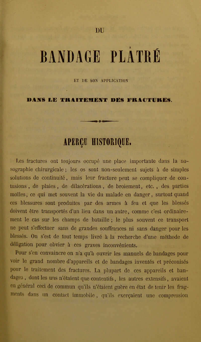 1)U BANDAGE PLÂTRÉ ET DE SON APPLICATION MAIS JLE TRAITEMENT DES FRACTURES. APERÇU HISTORIQUE. Les fractures ont toujours occupé une place importante dans la no- sographie chirurgicale ; les os sont non-seulement sujets h de simples solutions de continuité, mais leur fracture peut se compliquer de con- tusions , de plaies, de dilacérations, de broiement, etc., des parties molles, ce qui met souvent la vie du malade en danger, surtout quand ces blessures sont produites par des armes à feu et que les blessés doivent être transportés d’un lieu dans un autre, comme c’est ordinaire- ment le cas sur les champs de bataille ; le plus souvent ce transport ne peut s’effectuer sans de grandes souffrances ni sans danger pour les blessés. On s’est de tout temps livré à la recherche d’une méthode de déligation pour obvier à ces graves inconvénients. Pour s’en convaincre on n’a qu’il ouvrir les manuels de bandages pour voir le grand nombre d’appareils et de bandages inventés et préconisés pour le traitement des fractures. La plupart de ces appareils et ban- dages , dont les uns n’étaient que contentifs, les autres extensifs, avaient en général ceci de commun qu’ils n’étaient guère en état de tenir les frag- ments dans un contact immobile, qu’ils exerçaient une compression