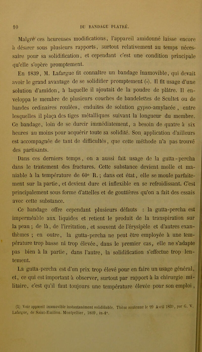 Malgré ces heureuses modifications, l’appareil amidonné laisse encore à désirer sous plusieurs rapports, surtout relativement au temps néces- saire pour sa solidification, et cependant c’est une condition principale qu’elle s’opère promptement. En 1839, M. Lafargue fit connaître un bandage inamovible, qui devait avoir le grand avantage de se solidifier promptement (i). 11 fit usage d’une solution d’amidon, à laquelle il ajoutait de la poudre de plâtre. Il en- veloppa le membre de plusieurs couches de bandelettes de Scultet ou de bandes ordinaires roulées, enduites de solution gypso-amylacée , entre lesquelles il plaça des tiges métalliques suivant la longueur du membre. Ce bandage, loin de se durcir immédiatement, a besoin de quatre à six heures au moins pour acquérir toute sa solidité. Son application d’ailleurs est accompagnée de tant de difficultés, que cette méthode n’a pas trouvé des partisants. Dans ces derniers temps, on a aussi fait usage de la gutta-percha dans le traitement des fractures. Cette substance devient molle et ma- niable à la température de 60° R. ; dans cet état, elle se moule parfaite- ment sur la partie, et devient dure et inflexible en se refroidissant. C’est principalement sous forme d’attelles et de gouttières qu’on a fait des essais avec cette substance. Ce bandage offre cependant plusieurs défauts : la gutta-percha est imperméable aux liquides et retient le produit de la transpiration sur la peau; de là, de l’irritation, et souvent de l’érysipèle et d’autres exan- thèmes ; en outre, la gutta-percha ne peut être employée à une tem- pérature trop basse ni trop élevée, dans le premier cas, elle ne s’adapte pas bien à la partie, dans l’autre, la solidification s’effectue trop len- tement. La gutta-percha est d’un prix trop élevé pour en faire un usage général, et, ce qui est important à observer, surtout par rapport à la chirurgie mi- litaire, c’est qu’il faut toujours une température élevée pour son emploi, (1) Voir appareil inamovible instantanément solidifiablc. Thèse soutenue le 59 Avril 1830, par G. V. Lafargue, de Saint-Emilion. Montpellier, 1839, in-4°.