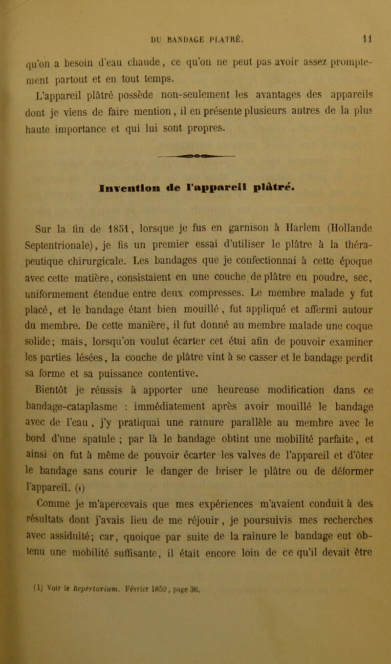 qu’on a besoin d’eau chaude, ce qu’on ne peut pas avoir assez prompte- ment partout et en tout temps. L’appareil plâtré possède non-seulement les avantages des appareils dont je viens de faire mention, il en présente plusieurs autres de la plus haute importance et qui lui sont propres. Invention de l'appareil plâtré. Sur la lin de 1851, lorsque je fus en garnison à Harlem (Hollande Septentrionale), je fis un premier essai d’utiliser le plâtre à la théra- peutique chirurgicale. Les bandages que je confectionnai à cette époque avec cette matière, consistaient en une couche. de plâtre en poudre, sec, uniformément étendue entre deux compresses. Le membre malade y fut placé, et le bandage étant bien mouillé, fut appliqué et affermi autour du membre. De cette manière, il fut donné au membre malade une coque solide; mais, lorsqu’on voulut écarter cet étui afin de pouvoir examiner les parties lésées, la couche de plâtre vint à se casser et le bandage perdit sa forme et sa puissance contentive. Bientôt je réussis à apporter une heureuse modification dans ce bandage-cataplasme : immédiatement après avoir mouillé le bandage avec de l’eau, j’y pratiquai une rainure parallèle au membre avec le bord d’une spatule ; par là le bandage obtint une mobilité parfaite, et ainsi on fut à même de pouvoir écarter les valves de l’appareil et d’ôter le bandage sans courir le danger de briser le plâtre ou de déformer l'appareil, (i) Comme je m’apercevais que mes expériences m’avaient conduit à des résultats dont j’avais lieu de me réjouir, je poursuivis mes recherches avec assiduité; car, quoique par suite de la rainure le bandage eut ob- tenu une mobilité suffisante, il était encore loin de ce qu’il devait être (1) Voir le neperlorium. Février 1852, 3(i.