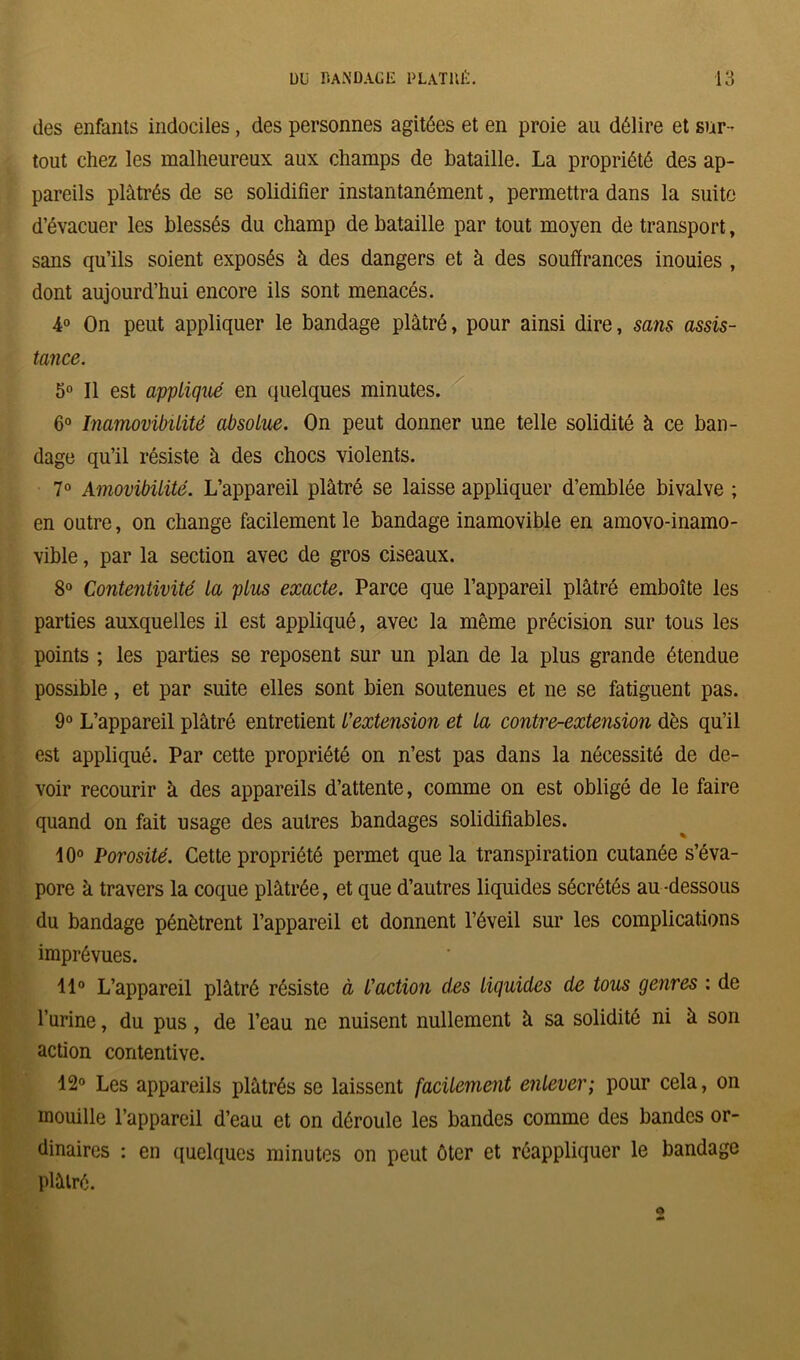 des enfants indociles, des personnes agitées et en proie au délire et sur - tout chez les malheureux aux champs de bataille. La propriété des ap- pareils plâtrés de se solidifier instantanément, permettra dans la suite d’évacuer les blessés du champ de bataille par tout moyen de transport, sans qu’ils soient exposés à des dangers et à des souffrances inouies , dont aujourd’hui encore ils sont menacés. 4° On peut appliquer le bandage plâtré, pour ainsi dire, sans assis- tance. 5° Il est appliqué en quelques minutes. 6° Inamovibilité absolue. On peut donner une telle solidité à ce ban- dage qu’il résiste à des chocs violents. 7° Amovibilité. L’appareil plâtré se laisse appliquer d’emblée bivalve ; en outre, on change facilement le bandage inamovible en amovo-inamo- vible, par la section avec de gros ciseaux. 8° Contentivité la plus exacte. Parce que l’appareil plâtré emboîte les parties auxquelles il est appliqué, avec la même précision sur tous les points ; les parties se reposent sur un plan de la plus grande étendue possible, et par suite elles sont bien soutenues et ne se fatiguent pas. 9° L’appareil plâtré entretient l'extension et la contre-extension dès qu’il est appliqué. Par cette propriété on n’est pas dans la nécessité de de- voir recourir h des appareils d’attente, comme on est obligé de le faire quand on fait usage des autres bandages solidifiables. 10° Porosité. Cette propriété permet que la transpiration cutanée s’éva- pore k travers la coque plâtrée, et que d’autres liquides sécrétés au -dessous du bandage pénètrent l’appareil et donnent l’éveil sur les complications imprévues. 11° L’appareil plâtré résiste à l'actio?i des liquides de tous genres : de l’urine, du pus, de l’eau ne nuisent nullement à sa solidité ni à son action contentive. 12° Les appareils plâtrés se laissent facilement enlever; pour cela, on mouille l’appareil d’eau et on déroule les bandes comme des bandes or- dinaires : en quelques minutes on peut ôter et réappliquer le bandage plâtré.