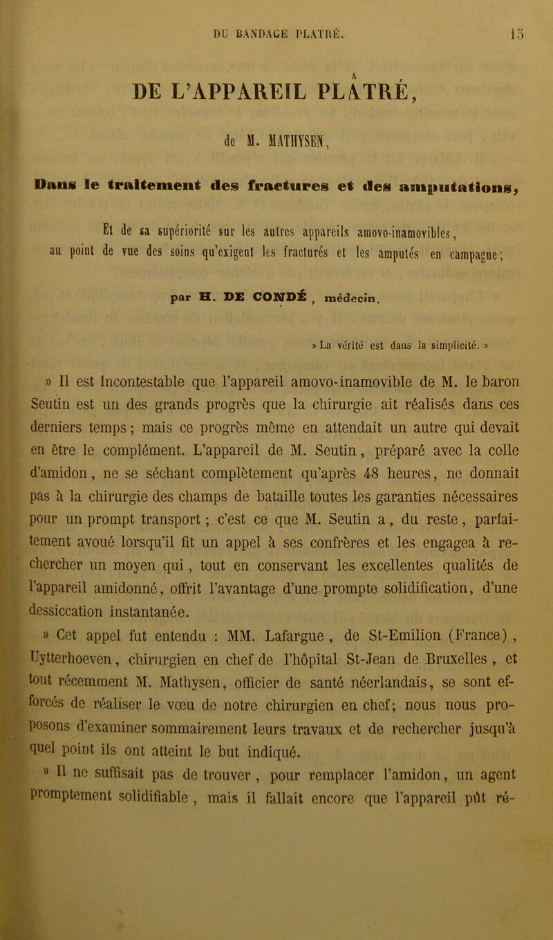 DE L’APPAREÏL PLÂTRÉ, de M. HATHYSB», Daus le traitement «les fractures et «les anifiutâtions, Et de sa supériorité sur les autres appareils auiovo-inaniovibles, au point de vue des soins qu’exigent les fracturés et les amputés en campagne; par H. DE CONDÉ , médecin. » La vérité est dans la simplicité. » » Il est Incontestable que l’appareil amovo-inamovible de M. le baron Seutin est un des grands progrès que la chirurgie ait réalisés dans ces derniers temps ; mais ce progrès môme en attendait un autre qui devait en être le complément. L’appareil de M. Seutin, préparé avec la colle d’amidon, ne se séchant complètement qu’après 48 heures, ne donnait pas à la chirurgie des champs de bataille toutes les garanties nécessaires pour un prompt transport ; c’est ce que M. Seutin a, du reste, parfai- tement avoué lorsqu’il fit un appel à ses confrères et les engagea à re- chercher un moyen qui, tout en conservant les excellentes qualités de l’appareil amidonné, offrit l’avantage d’une prompte solidification, d’une dessiccation instantanée. » Cet appel fut entendu : MM. Lafargue, de St-Emilion (France), Uytterhoeven, chirurgien en chef de l’hôpital St-Jean de Bruxelles , et tout récemment M. Matliysen, officier de santé néerlandais, se sont ef- forcés de réaliser le vœu de notre chirurgien en chef; nous nous pro- posons d’examiner sommairement leurs travaux et de rechercher jusqu’à quel point ils ont atteint le but indiqué. » Il ne suffisait pas de trouver, pour remplacer l’amidon, un agent promptement solidifiable , mais il fallait encore que l’appareil pût ré-