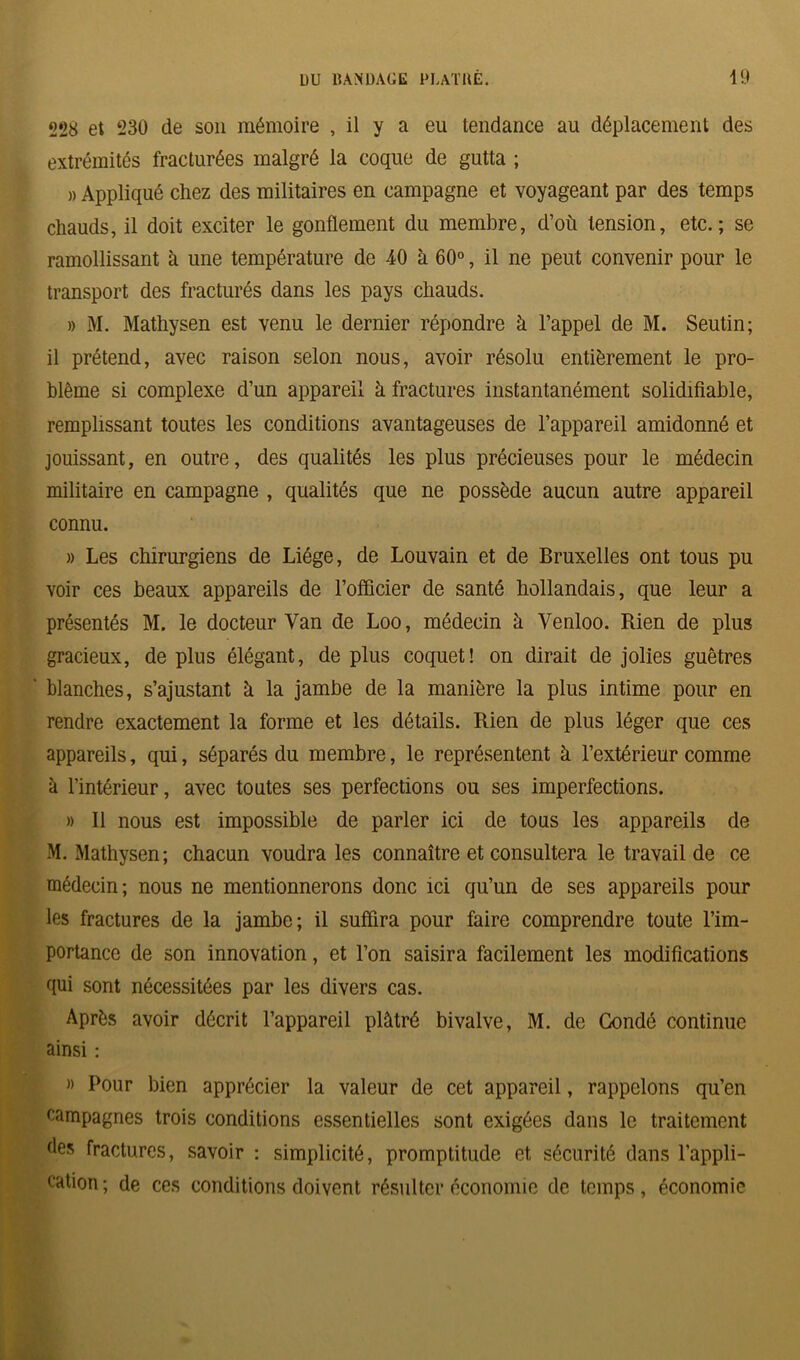 228 et 230 de son mémoire , il y a eu tendance au déplacement des extrémités fracturées malgré la coque de gutta ; « Appliqué chez des militaires en campagne et voyageant par des temps chauds, il doit exciter le gonflement du membre, d’où tension, etc.; se ramollissant à une température de 40 à 60°, il ne peut convenir pour le transport des fracturés dans les pays chauds. » M. Mathysen est venu le dernier répondre à l’appel de M. Seutin; il prétend, avec raison selon nous, avoir résolu entièrement le pro- blème si complexe d’un appareil à fractures instantanément solidifiable, remplissant toutes les conditions avantageuses de l’appareil amidonné et jouissant, en outre, des qualités les plus précieuses pour le médecin militaire en campagne , qualités que ne possède aucun autre appareil connu. » Les chirurgiens de Liège, de Louvain et de Bruxelles ont tous pu voir ces beaux appareils de l’officier de santé hollandais, que leur a présentés M. le docteur Yan de Loo, médecin à Venloo. Rien de plus gracieux, de plus élégant, de plus coquet! on dirait de jolies guêtres blanches, s’ajustant à la jambe de la manière la plus intime pour en rendre exactement la forme et les détails. Rien de plus léger que ces appareils, qui, séparés du membre, le représentent à l’extérieur comme à l’intérieur, avec toutes ses perfections ou ses imperfections. » Il nous est impossible de parler ici de tous les appareils de M. Mathysen; chacun voudra les connaître et consultera le travail de ce médecin; nous ne mentionnerons donc ici qu’un de ses appareils pour les fractures de la jambe; il suffira pour faire comprendre toute l’im- portance de son innovation, et l’on saisira facilement les modifications qui sont nécessitées par les divers cas. Après avoir décrit l’appareil plâtré bivalve, M. de Condô continue ainsi : » Pour bien apprécier la valeur de cet appareil, rappelons qu’en campagnes trois conditions essentielles sont exigées dans le traitement des fractures, savoir : simplicité, promptitude et sécurité dans l’appli- cation; de ces conditions doivent résulter économie de temps, économie