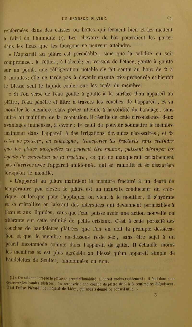 renfermées dans des caisses ou boîtes qui ferment bien et les mettent à l’abri de l’humidité 0). Les chevaux de bât pourraient les porter dans les lieux que les fourgons ne peuvent atteindre. » L’appareil au plâtre est perméable, sans que la solidité en soit compromise, à l’éther, à l’alcool; en versant de l’éther, goutte à goutte sur un point, une réfrigération notable s’y fait sentir au bout de 2 â 3 minutes; elle ne tarde pas à devenir ensuite très-prononcée et bientôt le blessé sent le liquide couler sur les côtés du membre. » Si l’on verse de l’eau goutte à goutte à la surface d’un appareil au plâtre, l’eau pénètre et filtre à travers les couches de l’appareil, et va mouiller le membre, sans porter atteinte à la solidité du bandage, sans nuire au maintien de la coaptation. Il résulte de cette circonstance deux avantages immenses, â savoir : 1° celui de pouvoir soumettre le membre maintenu dans l’appareil à des irrigations devenues nécessaires ; et 2° celui de pouvoir, en campagne, transporter les fracturés sans craindre que les pluies auxquelles ils peuvent être soumis, puissent déranger les agents de contention de la fracture, ce qui ne manquerait certainement pas d’arriver avec l’appareil amidonné, qui se ramollit et se désagrège lorsqu’on le mouille. » L’appareil au plâtre maintient le membre fracturé à un degré de température peu élevé ; le plâtre est un mauvais conducteur du calo- rique, et lorsque pour l’appliquer on vient à le mouiller, il s'hydrate et se cristallise en laissant des interstices qui deviennent perméables à l’eau et aux liquides, sans que l’eau puisse avoir une action nouvelle ou altérante sur cette infinité de petits cristaux. C’est â cette porosité des couches de bandelettes plâtrées que l’on en doit la prompte dessicca- tion et que le membre au-dessous reste sec, sans être sujet à un prurit incommode comme dans l’appareil de gutta. Il échauffe moins les membres et est plus agréable au blessé qu’un appareil simple de bandelettes de Scultet, amidonnées ou non. (1) « On sait que lorsque le plâtre se prend d’humidité , il durcit moins rapidement ; il faut donc pour conserveries bandes plâtrées, les recouvrir d’une couche déplâtré de 2 h 3 centimètres d'épaisseur. C est I élève Piérard, de i’hépital de Liège, qui nous a donné ce conseil utile. »
