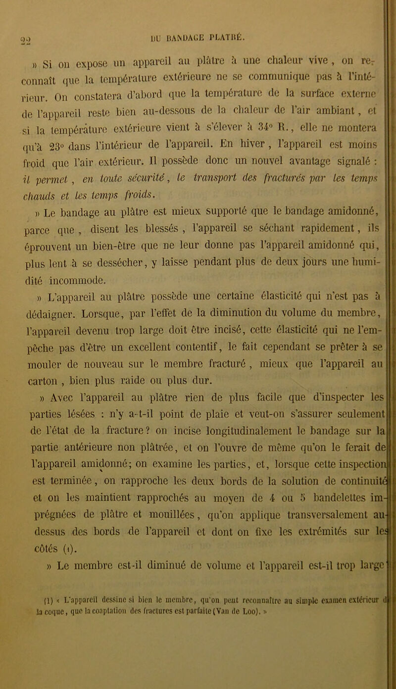 C)w) » Si on expose un appareil au plaire à une chaleur vive, on rer connaît que la température extérieure ne se communique pas à l’inté- rieur. On constatera d’abord que la température de la surface externe de l’appareil reste bien au-dessous de la chaleur de l’air ambiant, et si la température extérieure vient h s’élever à 34° R., elle ne montera qu’à 23° dans l’intérieur de l’appareil. En hiver , l’appareil est moins froid que l’air extérieur. Il possède donc un nouvel avantage signalé : ü permet , en toute securité, le transport des fracturés par les temps chauds et les temps froids. )) Le bandage au plâtre est mieux supporté que le bandage amidonné, parce que , disent les blessés , l’appareil se séchant rapidement, ils éprouvent un bien-être que ne leur donne pas l’appareil amidonné qui, plus lent à se dessécher, y laisse pendant plus de deux jours une humi- dité incommode. » L’appareil au plâtre possède une certaine élasticité qui n’est pas à dédaigner. Lorsque, par l’effet de la diminution du volume du membre, l’appareil devenu trop large doit être incisé, cette élasticité qui ne l’em- pêche pas d’être un excellent contentif, le fait cependant se prêter à se mouler de nouveau sur le membre fracturé , mieux que l’appareil au carton , bien plus raide ou plus dur. » Avec l’appareil au plâtre rien de plus facile que d’inspecter les parties lésées : n’y a-t-il point de plaie et veut-on s’assurer seulement de l’état de la fracture? on incise longitudinalement le bandage sur la partie antérieure non plâtrée, et on l’ouvre de même qu’on le ferait de l’appareil amidonné; on examine les parties, et, lorsque cette inspection est terminée, on rapproche les deux bords de la solution de continui et on les maintient rapprochés au moyen de 4 ou 5 bandelettes im prégnées de plâtre et mouillées, qu’on applique transversalement au dessus des bords de l’appareil et dont on fixe les extrémités sur le: côtés (i). » Le membre est-il diminué de volume et l’appareil est-il trop large (1) * L’appareil dessine si bien le membre, qu'on peut reconnaître au simple examen extérieur d| la coque, que la coaptation des fractures est parfaite (Van de Loo). »