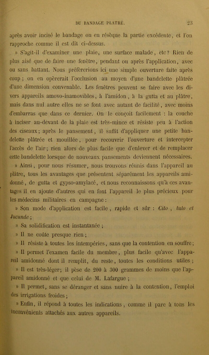 après avoir incisé le bandage on en résèque la partie exeédente, et l’on rapproche connue il est dit ci-dessus. » S’agit-il d’examiner une plaie, une surface malade, etc? Rien de plus aisé que de faire une fenêtre, pendant ou après l’application, avec ou sans battant. Nous préférerions ici une simple ouverture faite après coup ; on en opérerait l’occlusion au moyen d’une bandelette plâtrée d’une dimension convenable. Les fenêtres peuvent se faire avec les di- vers appareils amovo-inamovibles, à l’amidon, â la gutta et au plâtre, mais dans nul autre elles ne se font avec autant de facilité, avec moins d’embarras que dans ce dernier. On le conçoit facilement : la couche â inciser au-devant de la plaie est très-mince et résiste peu â l’action des ciseaux; après le pansement, il suffit d’appliquer une petite ban- delette plâtrée et mouillée, pour recouvrir l’ouverture et intercepter l’accès de l’air; rien alors de plus facile que d’enlever et de remplacer cette bandelette lorsque de nouveaux pansements deviennent nécessaires. » Ainsi, pour nous résumer, nous trouvons réunis dans l’appareil au plâtre, tous les avantages que présentent séparément les appareils ami- donné , de gutta et gypso-amylacé, et nous reconnaissons qu’à ces avan- tages il en ajoute d’autres qui en font l’appareil le plus précieux pour les médecins militaires en campagne : » Son mode d’application est facile , rapide et sûr : Cito , tuto et Jucunde ; « Sa solidification est instantanée ; » 11 ne coûte presque rien ; » 11 résiste à toutes les intempéries, sans que la contention en souffre; » Il permet l’examen facile du membre, plus facile qu’avec l’appa- reil amidonné dont il remplit, du reste, toutes les conditions utiles; » Il est très-léger; il pèse de 200 à 300 grammes de moins que l’ap- pareil amidonné et que celui de M. Lafargue ; » Il permet, sans se déranger et sans nuire à la contention, l’emploi des irrigations froides ; » Enfin, il répond à toutes les indications, comme il pare à tous les inconvénients attachés aux autres appareils.