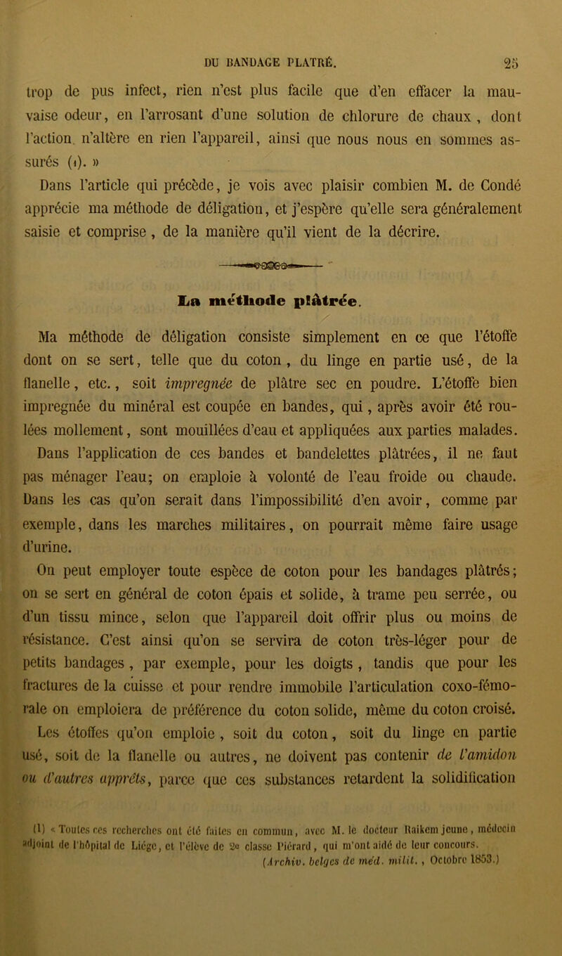 trop de pus infect, rien n’est plus facile que d’en effacer la mau- vaise odeur, en l’arrosant d’une solution de chlorure de chaux , dont l’action n’altère en rien l’appareil, ainsi que nous nous en sommes as- surés (<). » Dans l’article qui précède, je vois avec plaisir combien M. de Condé apprécie ma méthode de déligation, et j’espère qu’elle sera généralement saisie et comprise, de la manière qu’il vient de la décrire. La méthode plâtrée. Ma méthode de déligation consiste simplement en ce que l’étoffe dont on se sert, telle que du coton , du linge en partie usé, de la flanelle, etc., soit imprégnée de plâtre sec en poudre. L’étoffe bien imprégnée du minéral est coupée en bandes, qui, après avoir été rou- lées mollement, sont mouillées d’eau et appliquées aux parties malades. Dans l’application de ces bandes et bandelettes plâtrées, il ne faut pas ménager l’eau; on emploie à volonté de l’eau froide ou chaude. Dans les cas qu’on serait dans l’impossibilité d’en avoir, comme par exemple, dans les marches militaires, on pourrait môme faire usage d’urine. On peut employer toute espèce de coton pour les bandages plâtrés; on se sert en général de coton épais et solide, â trame peu serrée, ou d’un tissu mince, selon que l’appareil doit offrir plus ou moins de résistance. C’est ainsi qu’on se servira de coton très-léger pour de petits bandages, par exemple, pour les doigts , tandis que pour les fractures de la cuisse et pour rendre immobile l’articulation coxo-fémo- rale on emploiera de préférence du coton solide, même du coton croisé. Les étoffes qu’on emploie , soit du coton, soit du linge en partie usé, soit de la flanelle ou autres, ne doivent pas contenir de L'amidon ou d'autres apprêts, parce que ces substances retardent la solidification (1) «Tontes ces recherches ont été fuites en commun, avec M. Ic docteur Raikcm jeune, médecin adjoint de l'hôpital de Liège, et l’élève de 2° classe l'icrard, qui m’ont aidé de leur concours. (Archiv. belges de méd■ milit, , Octobre 1853.)