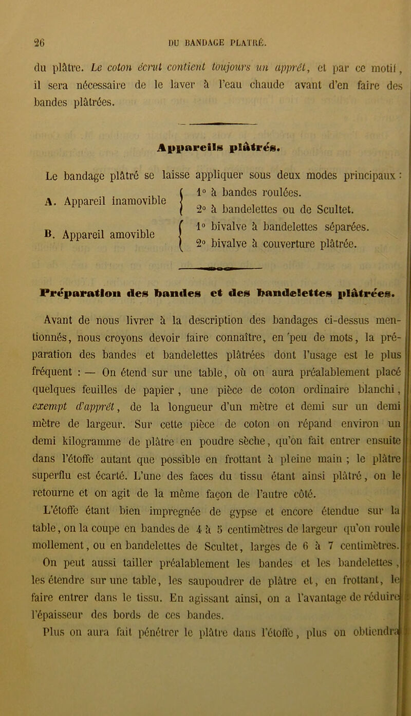 du plâtre. Le coton écnit contient toujours un apprêt, et par ce motif, il sera nécessaire de le laver à l’eau chaude avant d’en faire des bandes plâtrées. Appareils plâtrés. Le bandage plâtré se laisse appliquer sous deux modes principaux : 1° à bandes roulées. 2° à bandelettes ou do Scultet. 1° bivalve â bandelettes séparées. 2° bivalve â couverture plâtrée. A. Appareil inamovible B. Appareil amovible Préparation «les bandes et des bandelettes plâtrées. Avant de nous livrer à la description des bandages ci-dessus men- tionnés , nous croyons devoir faire connaître, en 'peu de mots, la pré- paration des bandes et bandelettes plâtrées dont l’usage est le plus fréquent : — On étend sur une table, où on aura préalablement placé quelques feuilles de papier , une pièce de coton ordinaire blanchi, exempt d'apprêt, de la longueur d’un mètre et demi sur un demi mètre de largeur. Sur cette pièce de coton on répand environ un demi kilogramme de plâtre en poudre sèche, qu’on fait entrer ensuite dans l’étoffe autant que possible en frottant â pleine main ; le plâtre superflu est écarté. L’une des faces du tissu étant ainsi plâtré, on le retourne et on agit de la même façon de l’autre côté. L’étoffe étant bien imprégnée de gypse et encore étendue sur la table, on la coupe en bandes de 4 à 5 centimètres de largeur qu’on roule | mollement, ou en bandelettes de Scultet, larges de fi â 7 centimètres. On peut aussi tailler préalablement les bandes et les bandelettes , i les étendre sur une table, les saupoudrer de plâtre et, en frottant, le I faire entrer dans le tissu. En agissant ainsi, on a l’avantage de réduire II l’épaisseur des bords de ces bandes. Plus on aura fait pénétrer le plâtre dans l’étoile, plus on obtiendra 1