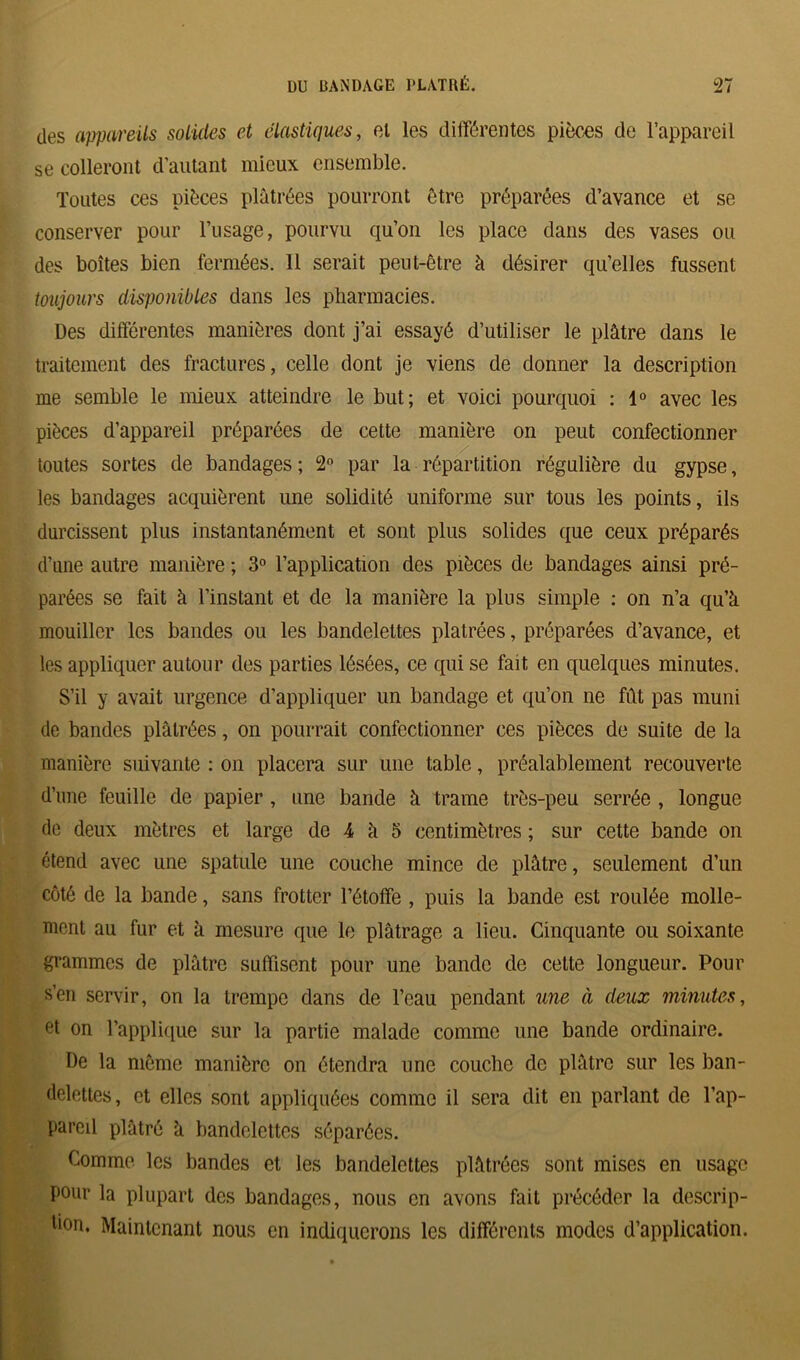 des appareils solides et élastiques, et les différentes pièces de l’appareil se colleront d’autant mieux ensemble. Toutes ces pièces plâtrées pourront être préparées d’avance et se conserver pour l’usage, pourvu qu’on les place dans des vases ou des boîtes bien fermées. 11 serait peut-être à désirer qu’elles fussent toujours disponibles dans les pharmacies. Des différentes manières dont j’ai essayé d’utiliser le plâtre dans le traitement des fractures, celle dont je viens de donner la description me semble le mieux atteindre le but; et voici pourquoi : 1° avec les pièces d’appareil préparées de cette manière on peut confectionner toutes sortes de bandages ; 2° par la répartition régulière du gypse, les bandages acquièrent une solidité uniforme sur tous les points, ils durcissent plus instantanément et sont plus solides que ceux préparés d’une autre manière ; 3° l’application des pièces de bandages ainsi pré- parées se fait à l’instant et de la manière la plus simple : on n’a qu’à mouiller les bandes ou les bandelettes plâtrées, préparées d’avance, et les appliquer autour des parties lésées, ce qui se fait en quelques minutes. S’il y avait urgence d’appliquer un bandage et qu’on ne fût pas muni de bandes plâtrées, on pourrait confectionner ces pièces de suite de la manière suivante : on placera sur une table, préalablement recouverte d’une feuille de papier , une bande â trame très-peu serrée , longue de deux mètres et large de 4 à 5 centimètres ; sur cette bande on étend avec une spatule une couche mince de plâtre, seulement d’un côté de la bande, sans frotter l’étoffe , puis la bande est roulée molle- ment au fur et à mesure que le plâtrage a lieu. Cinquante ou soixante grammes de plâtre suffisent pour une bande do cette longueur. Pour s’en servir, on la trempe dans de l’eau pendant une à deux minutes, et on l’applique sur la partie malade comme une bande ordinaire. De la même manière on étendra une couche de plâtre sur les ban- delettes, et elles sont appliquées connue il sera dit en parlant de l’ap- pareil plâtré à bandelettes séparées. Comme les bandes et les bandelettes plâtrées sont mises en usage pour la plupart des bandages, nous en avons fait précéder la descrip- tion. Maintenant nous en indiquerons les différents modes d’application.