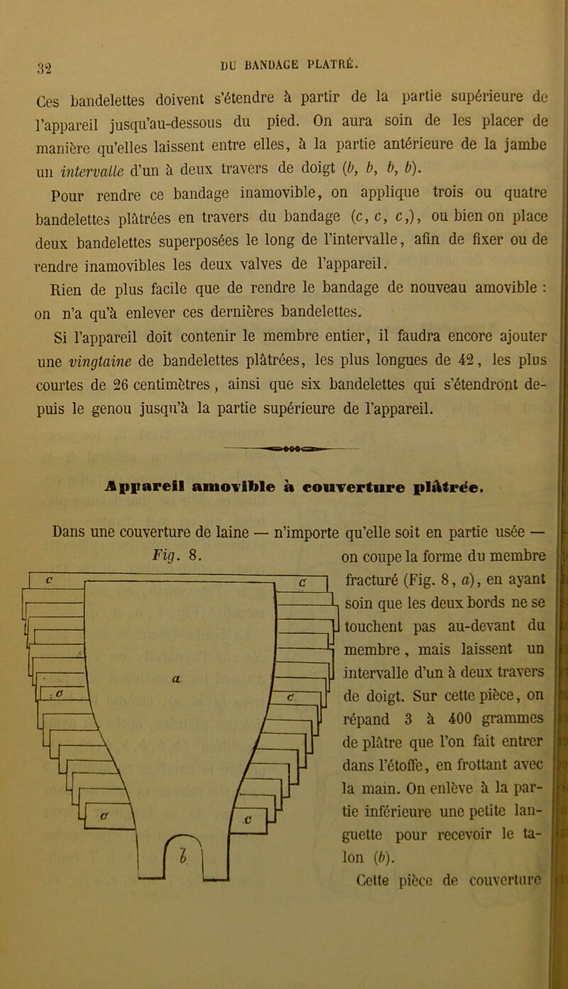 Ces bandelettes doivent s’étendre à partir de la partie supérieure de l’appareil jusqu’au-dessous du pied. On aura soin de les placer de manière qu’elles laissent entre elles, à la partie antérieure de la jambe un intervalle d’un à deux travers de doigt (b, b, b, b). Pour rendre ce bandage inamovible, on applique trois ou quatre bandelettes plâtrées en travers du bandage (c,c, c,), ou bien on place deux bandelettes superposées le long de l’intervalle, afin de fixer ou de rendre inamovibles les deux valves de l’appareil. Rien de plus facile que de rendre le bandage de nouveau amovible : on n’a qu’à enlever ces dernières bandelettes. Si l’appareil doit contenir le membre entier, il faudra encore ajouter une vingtaine de bandelettes plâtrées, les plus longues de 42, les plus courtes de 26 centimètres, ainsi que six bandelettes qui s’étendront de- puis le genou jusqu’à la partie supérieure de l’appareil. Appareil amovible à couverture plâtrée. Dans une couverture de laine — n’importe qu’elle soit en partie usée — Fig. 8. on coupe la forme du membre fracturé (Fig. 8, a), en ayant soin que les deux bords ne se touchent pas au-devant membre, mais laissent un intervalle d’un à deux travers de doigt. Sur cette pièce, on répand 3 à 400 grammes de plâtre que l’on fait entrer dans l’étoffe, en frottant avec la main. On enlève à la par- tie inférieure une petite lan- guette pour recevoir le ta- lon (b). Cette pièce de couverture