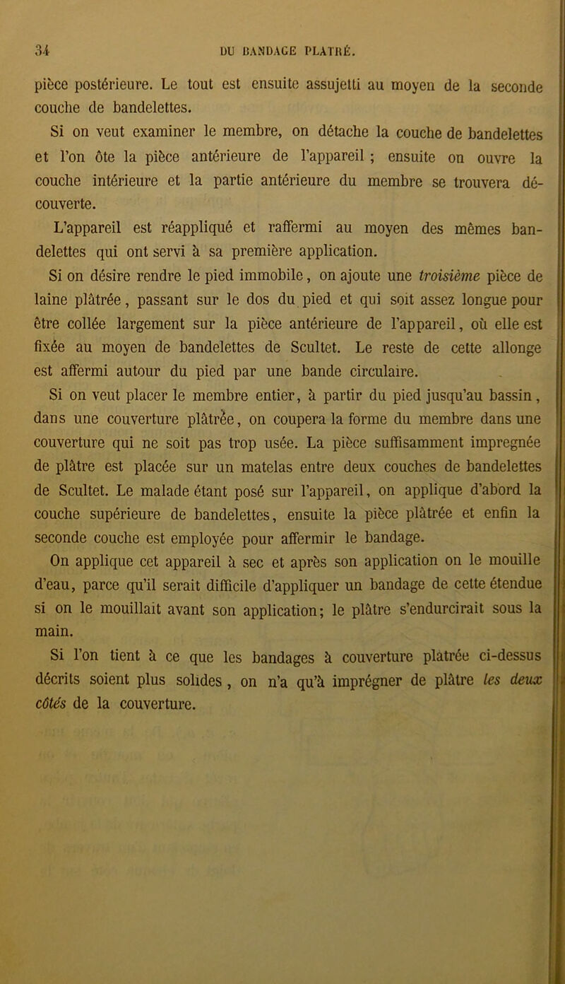 pièce postérieure. Le tout est ensuite assujetti au moyen de la seconde couche de bandelettes. Si on veut examiner le membre, on détache la couche de bandelettes et l’on ôte la pièce antérieure de l’appareil ; ensuite on ouvre la couche intérieure et la partie antérieure du membre se trouvera dé- couverte. L’appareil est réappliqué et raffermi au moyen des mêmes ban- delettes qui ont servi à sa première application. Si on désire rendre le pied immobile, on ajoute une troisième pièce de laine plâtrée, passant sur le dos du pied et qui soit assez longue pour être collée largement sur la pièce antérieure de l’appareil, où elle est fixée au moyen de bandelettes de Scultet. Le reste de cette allonge est affermi autour du pied par une bande circulaire. Si on veut placer le membre entier, à partir du pied jusqu’au bassin, dans une couverture plâtrée, on coupera la forme du membre dans une couverture qui ne soit pas trop usée. La pièce suffisamment imprégnée de plâtre est placée sur un matelas entre deux couches de bandelettes de Scultet. Le malade étant posé sur l’appareil, on applique d’abord la couche supérieure de bandelettes, ensuite la pièce plâtrée et enfin la seconde couche est employée pour affermir le bandage. On applique cet appareil â sec et après son application on le mouille d’eau, parce qu’il serait difficile d’appliquer un bandage de cette étendue si on le mouillait avant son application; le plâtre s’endurcirait sous la main. Si l’on tient à ce que les bandages à couverture plâtrée ci-dessus décrits soient plus solides , on n’a qu’à imprégner de plâtre les deux côtés de la couverture.