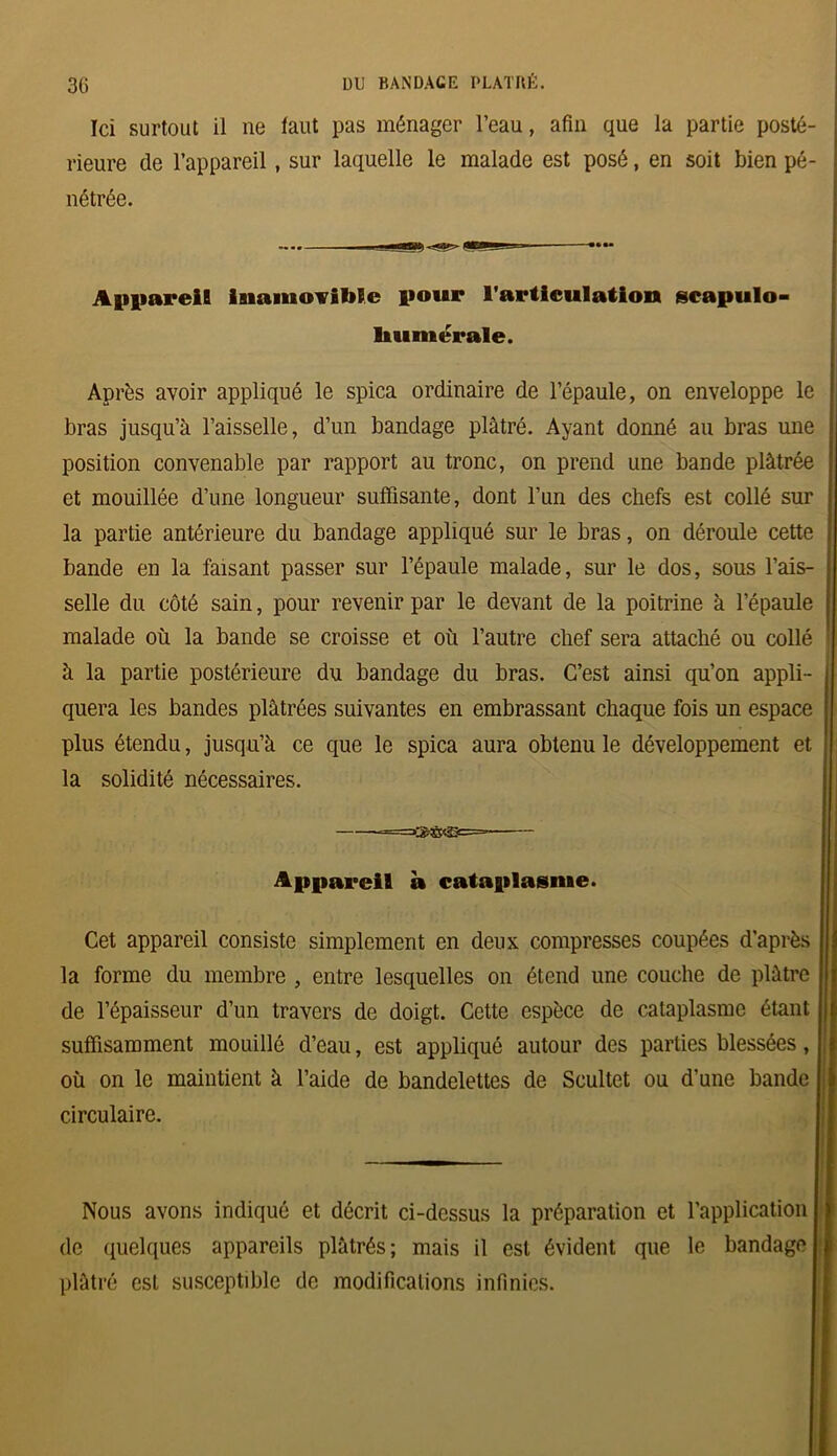 Ici surtout il ne faut pas ménager l’eau, afin que la partie posté- rieure de l’appareil, sur laquelle le malade est posé, en soit bien pé- nétrée. Appareil inamovible pour l’articulation scapulo- liumérale. Après avoir appliqué le spica ordinaire de l’épaule, on enveloppe le bras jusqu’à l’aisselle, d’un bandage plâtré. Ayant donné au bras une position convenable par rapport au tronc, on prend une bande plâtrée et mouillée d’une longueur suffisante, dont l’un des chefs est collé sur la partie antérieure du bandage appliqué sur le bras, on déroule cette bande en la faisant passer sur l’épaule malade, sur le dos, sous l’ais- selle du côté sain, pour revenir par le devant de la poitrine à l’épaule malade où la bande se croisse et où l’autre chef sera attaché ou collé à la partie postérieure du bandage du bras. C’est ainsi qu’on appli- quera les bandes plâtrées suivantes en embrassant chaque fois un espace plus étendu, jusqu’à ce que le spica aura obtenu le développement et la solidité nécessaires. Appareil à cataplasme. Cet appareil consiste simplement en deux compresses coupées d’après la forme du membre , entre lesquelles on étend une couche de plâtre de l’épaisseur d’un travers de doigt. Cette espèce de cataplasme étant suffisamment mouillé d’eau, est appliqué autour des parties blessées, où on le maintient à l’aide de bandelettes de Scultet ou d’une bande circulaire. Nous avons indiqué et décrit ci-dessus la préparation et l’application de quelques appareils plâtrés; mais il est évident que le bandage plâtré est susceptible de modifications infinies.