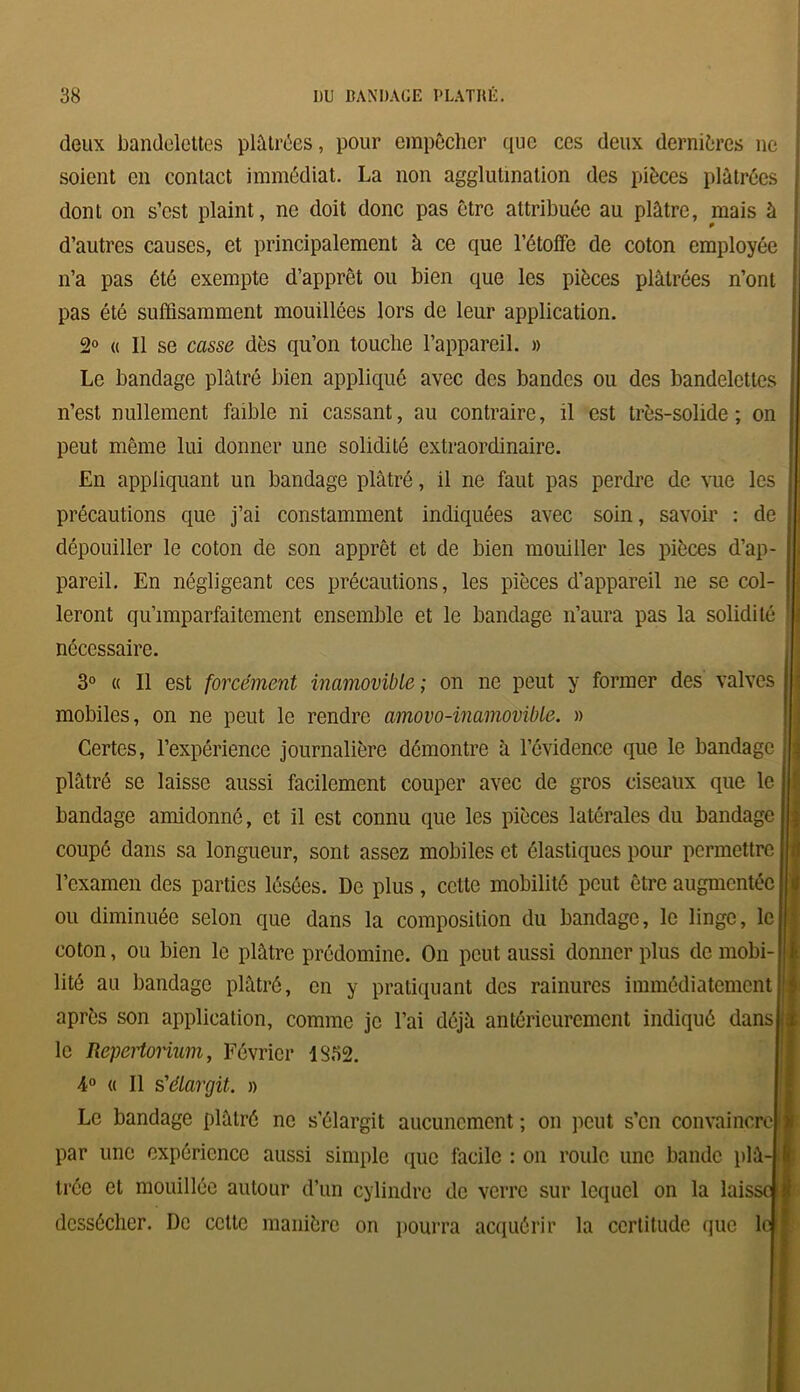 deux bandelettes plâtrées, pour empêcher que ces deux dernières ne soient en contact immédiat. La non agglutination des pièces plâtrées dont on s’est plaint, ne doit donc pas être attribuée au plâtre, mais à d’autres causes, et principalement à ce que l’étoffe de coton employée n’a pas été exempte d’apprêt ou bien que les pièces plâtrées n’ont pas été suffisamment mouillées lors de leur application. 2° « 11 se casse dès qu’on touche l’appareil. » Le bandage plâtré bien appliqué avec des bandes ou des bandelettes n’est nullement faible ni cassant, au contraire, il est très-solide; on peut même lui donner une solidité extraordinaire. En appliquant un bandage plâtré, il ne faut pas perdre de vue les précautions que j’ai constamment indiquées avec soin, savoir : de dépouiller le coton de son apprêt et de bien mouiller les pièces d’ap- pareil. En négligeant ces précautions, les pièces d’appareil ne se col- leront qu’imparfaitement ensemble et le bandage n’aura pas la solidité nécessaire. 3° « Il est forcément inamovible ; on ne peut y former des valves mobiles, on ne peut le rendre amovo-inamovible. » Certes, l’expérience journalière démontre à l’évidence que le bandage plâtré se laisse aussi facilement couper avec de gros ciseaux que le bandage amidonné, et il est connu que les pièces latérales du bandage coupé dans sa longueur, sont assez mobiles et élastiques pour permettre l’examen des parties lésées. De plus, cette mobilité peut être augmentée ou diminuée selon que dans la composition du bandage, le linge, le coton, ou bien le plâtre prédomine. On peut aussi donner plus de mobi- lité au bandage plâtré, en y pratiquant des rainures immédiatement après son application, comme je l’ai déjà antérieurement indiqué dansj le Repertorium, Février 1332. 4° « Il s'élargit. » Le bandage plâtré ne s’élargit aucunement ; on peut s’en convaincre par une expérience aussi simple que facile : on roule une bande plâ- trée et mouillée autour d’un cylindre de verre sur lequel on la laiss dessécher. De cette manière on pourra acquérir la certitude que lt