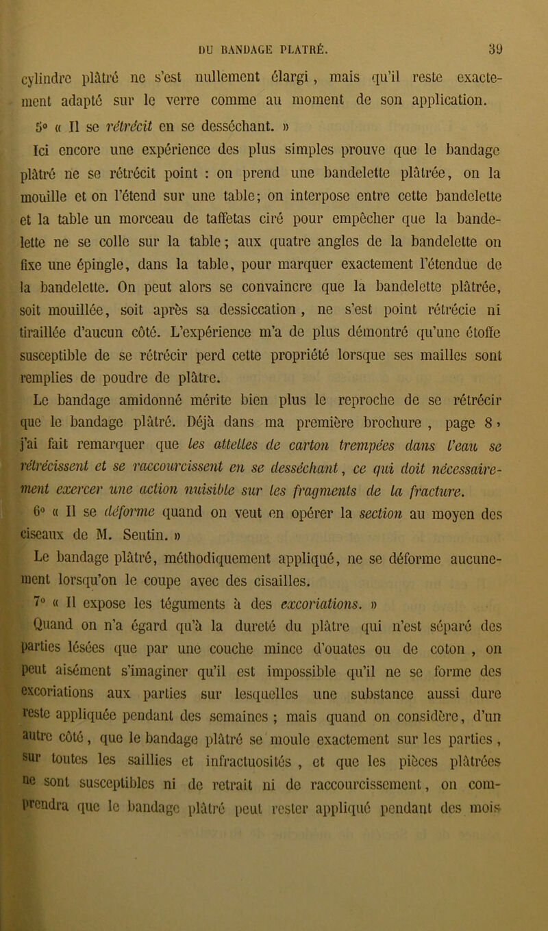 cylindre plâtré ne s’est nullement élargi, mais qu’il reste exacte- ment adapté sur le verre comme au moment de son application. 5° « Il se rétrécit en se desséchant. » Ici encore une expérience des plus simples prouve que le bandage plâtré ne se rétrécit point : on prend une bandelette plâtrée, on la mouille et on l’étend sur une table; on interpose entre cette bandelette et la table un morceau de taffetas ciré pour empêcher que la bande- lette ne se colle sur la table ; aux quatre angles de la bandelette on fixe une épingle, dans la table, pour marquer exactement l’étendue de la bandelette. On peut alors se convaincre que la bandelette plâtrée, soit mouillée, soit après sa dessiccation, ne s’est point rétrécie ni tiraillée d’aucun côté. L’expérience m’a de plus démontré qu’une étoffe susceptible de se rétrécir perd cette propriété lorsque ses mailles sont remplies de poudre de plâtre. Le bandage amidonné mérite bien plus le reproche de se rétrécir que le bandage plâtré. Déjà dans ma première brochure , page 8 » j’ai fait remarquer que tes attettes de carton trempées dans l’eau se rétrécissent et se raccourcissent en se desséchant, ce qui doit nécessaire- ment exercer une action nuisible sur Les fragments de la fracture. 6° « Il se déforme quand on veut en opérer la section au moyen des ciseaux de M. Seutin. » Le bandage plâtré, méthodiquement appliqué, ne se déforme aucune- ment lorsqu’on le coupe avec des cisailles. 7° « Il expose les téguments à des excoriations. » Quand on n’a égard qu’à la dureté du plâtre qui n’est séparé des parties lésées que par une couche mince d’ouates ou de coton , on peut aisément s’imaginer qu’il est impossible qu’il ne se forme des excoriations aux parties sur lesquelles une substance aussi dure reste appliquée pendant des semaines ; mais quand on considère, d’un autre côté, que le bandage plâtré se moule exactement sur les parties , sur toutes les saillies et infractuosités , et que les pièces plâtrées ne sont susceptibles ni de retrait ni de raccourcissement, on com- prendra que le bandage plâtré peut rester appliqué pendant des mois