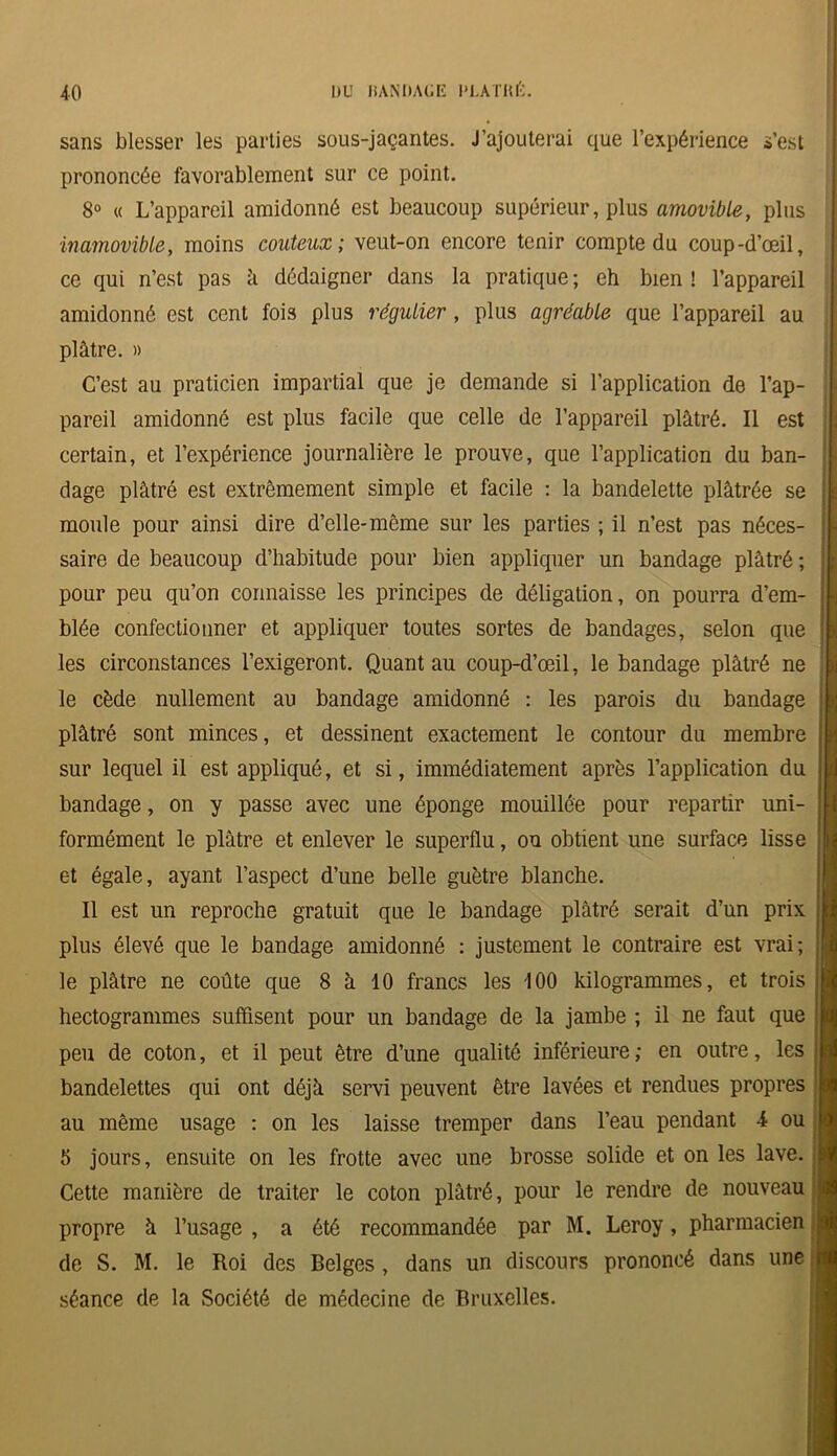 sans blesser les parties sous-jaçantes. J’ajouterai que l’expérience s’est prononcée favorablement sur ce point. 8° « L’appareil amidonné est beaucoup supérieur, plus amovible, plus inamovible, moins coûteux; veut-on encore tenir compte du coup-d’œil, ce qui n’est pas â dédaigner dans la pratique ; eh bien ! l’appareil amidonné est cent fois plus régulier , plus agréable que l’appareil au plâtre. » C’est au praticien impartial que je demande si l’application de l’ap- pareil amidonné est plus facile que celle de l’appareil plâtré. Il est certain, et l’expérience journalière le prouve, que l’application du ban- dage plâtré est extrêmement simple et facile : la bandelette plâtrée se moule pour ainsi dire d’elle-même sur les parties ; il n’est pas néces- saire de beaucoup d’habitude pour bien appliquer un bandage plâtré ; pour peu qu’on connaisse les principes de déligation, on pourra d’em- blée confectionner et appliquer toutes sortes de bandages, selon que les circonstances l’exigeront. Quant au coup-d’œil, le bandage plâtré ne le cède nullement au bandage amidonné : les parois du bandage plâtré sont minces, et dessinent exactement le contour du membre sur lequel il est appliqué, et si, immédiatement après l’application du bandage, on y passe avec une éponge mouillée pour repartir uni- formément le plâtre et enlever le superflu, ou obtient une surface lisse et égale, ayant l’aspect d’une belle guêtre blanche. Il est un reproche gratuit que le bandage plâtré serait d’un prix plus élevé que le bandage amidonné : justement le contraire est vrai; le plâtre ne coûte que 8 à 10 francs les 100 kilogrammes, et trois hectogrammes suffisent pour un bandage de la jambe ; il ne faut que peu de coton, et il peut être d’une qualité inférieure ; en outre, les bandelettes qui ont déjà servi peuvent être lavées et rendues propres au même usage : on les laisse tremper dans l’eau pendant 4 ou 5 jours, ensuite on les frotte avec une brosse solide et on les lave. Cette manière de traiter le coton plâtré, pour le rendre de nouveau propre à l’usage , a été recommandée par M. Leroy, pharmacien de S. M. le Roi des Belges , dans un discours prononcé dans une séance de la Société de médecine de Bruxelles.