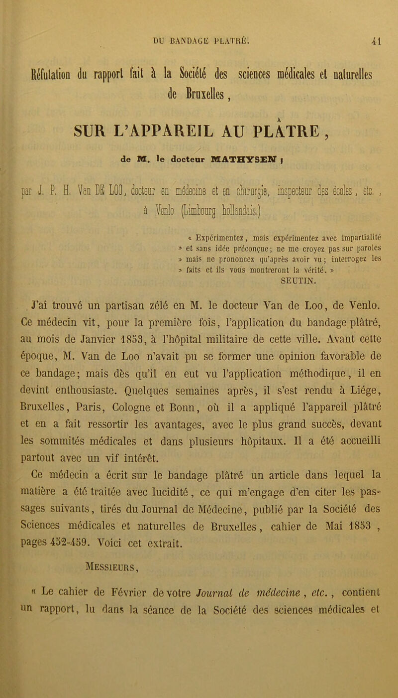 Rcfulalion du rapport fail à la Société des sciences médicales et nalurelles de Bruxelles, SUR L’APPAREIL AU PLATRE , de M. le docteur MATHTSIN | par J. P. H. Ven BE LOO, docteur en médecine et en chirurgie, inspecteur des écoles, etc. , à Venlo (Limhourg hollandais.) « Expérimentez, mais expérimentez avec impartialité » et sans idée préconçue ; ne me croyez pas sur paroles » mais ne prononcez qu’après avoir vu ; interrogez les » faits et ils vous montreront la vérité. » SEUTIN. J’ai trouvé un partisan zélé en M. le docteur Van de Loo, de Venlo. Ce médecin vit, pour la première fois, l’application du bandage plâtré, au mois de Janvier 1853, à l’hôpital militaire de cette ville. Avant cette époque, M. Van de Loo n’avait pu se former une opinion favorable de ce bandage; mais dès qu’il en eut vu l’application méthodique, il en devint enthousiaste. Quelques semaines après, il s’est rendu à Liège, Bruxelles, Paris, Cologne et Bonn, où il a appliqué l’appareil plâtré et en a fait ressortir les avantages, avec le plus grand succès, devant les sommités médicales et dans plusieurs hôpitaux. Il a été accueilli partout avec un vif intérêt. Ce médecin a écrit sur le bandage plâtré un article dans lequel la matière a été traitée avec lucidité, ce qui m’engage d’en citer les pas- sages suivants, tirés du Journal de Médecine, publié par la Société des Sciences médicales et naturelles de Bruxelles, cahier de Mai 1853 , pages 452-459. Voici cet extrait. Messieurs, « Le cahier de Février de votre Journal de médecine, etc., contient un rapport, lu dans la séance de la Société des sciences médicales et