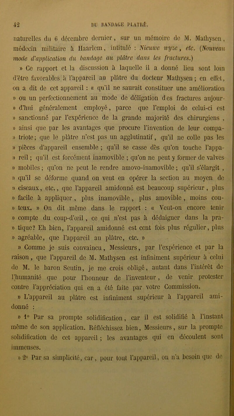 naturelles du 6 décembre dernier, sur un mémoire de M. Malliysen, médecin militaire h llaarlcm, intitulé : Nieuwe wyze, etc. (Nouveau mode d'application du bandage au plâtre dans les fractures.) » Ce rapport et la discussion à laquelle il a donné lieu sont loin d’être favorables à l’appareil au plâtre du docteur Malhysen; en effet, on a dit de cet appareil : « qu’il ne saurait constituer une amélioration » ou un perfectionnement au mode de déligation des fractures aujour- » d’hui généralement employé, parce que l’emploi de celui-ci est » sanctionné par l’expérience de la grande majorité des chirurgiens , » ainsi que par les avantages que procure l’invention de leur compa- » triote; que le plâtre n’est pas un agglulinatif, qu’il ne colle pas les » pièces d’appareil ensemble ; qu’il se casse dès qu’on touche l’appa- » reil ; qu’il est forcément inamovible ; qu’on ne peut y former de valves » mobiles ; qu’on ne peut le rendre amovo-inamovible ; qu’il s’élargit , » qu’il se déforme quand on veut en opérer la section au moyen de » ciseaux, etc., que l’appareil amidonné est beaucoup supérieur, plus » facile à appliquer, plus inamovible , plus amovible , moins cou- » teux. » On dit même dans le rapport : « Veut-on encore tenir » compte du coup-d’œil, ce qui n’est pas à dédaigner dans la pra- » tique? Eh bien, l’appareil amidonné est cent fois plus régulier, plus » agréable, que l’appareil au plâtre, etc. » » Comme je suis convaincu, Messieurs, par l’expérience et par la raison, que l’appareil de M. Mathysen est infiniment supérieur à celui de M. le baron Seutin, je me crois obligé, autant dans l’intérêt de l’humanité que pour l’honneur de l’inventeur, de venir protester contre l’appréciation qui en a été faite par votre Commission. » L’appareil au plâtre est infiniment supérieur à l’appareil ami- donné : » 1° Par sa prompte solidification, car il est solidifié â l’instant même de son application. Réfléchissez bien, Messieurs, sur la prompte solidification de cet appareil ; les avantages qui en découlent sont immenses. » 2° Par sa simplicité, car, pour tout l’appareil, on n'a besoin que de