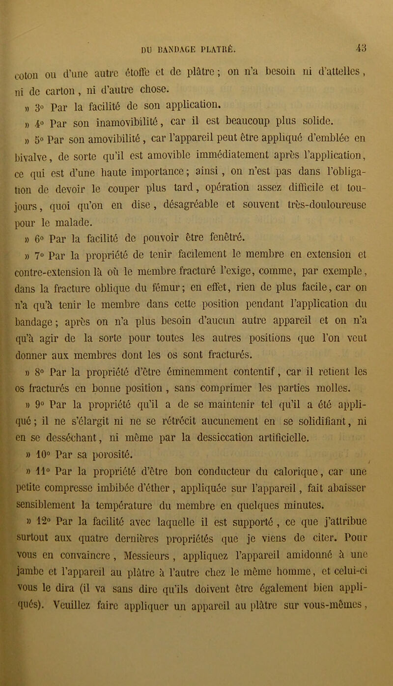 coton ou d’une autre étoffe et de plâtre ; on n’a besoin ni d’attelles, ni de carton, ni d’autre chose. » 30 Par la facilité de son application. » 4° Par son inamovibilité, car il est beaucoup plus solide. » 5° Par son amovibilité, car l’appareil peut être appliqué d’emblée en bivalve, de sorte qu’il est amovible immédiatement après l’application, ce qui est d’une haute importance ; ainsi, on n’est pas dans l’obliga- tion de devoir le couper plus tard, opération assez difficile et tou- jours , quoi qu’on en dise, désagréable et souvent très-douloureuse pour le malade. » 6° Par la facilité de pouvoir être fenêtre. » 7° Par la propriété de tenir facilement le membre en extension et contre-extension là où le membre fracturé l’exige, comme, par exemple, dans la fracture oblique du fémur; en effet, rien de plus facile, car on n’a qu’à tenir le membre dans cette position pendant l’application du bandage ; après on 11’a plus besoin d’aucun autre appareil et on n’a qu’à agir de la sorte pour toutes les autres positions que l’on veut donner aux membres dont les os sont fracturés. » 8° Par la propriété d’être éminemment contentif, car il retient les os fracturés en bonne position , sans comprimer les parties molles. » 9° Par la propriété qu’il a de se maintenir tel qu’il a été appli- qué ; il ne s’élargit ni ne se rétrécit aucunement en se solidifiant, ni en se desséchant, ni même par la dessiccation artificielle. )> 10° Par sa porosité. » 11° Par la propriété d’être bon conducteur du calorique, car une petite compresse imbibée d’éther, appliquée sur l’appareil, fait abaisser sensiblement la température du membre en quelques minutes. » 12° Par la facilité avec laquelle il est supporté , ce que j’attribue surtout aux quatre dernières propriétés que je viens de citer. Pour vous en convaincre, Messieurs, appliquez l’appareil amidonné à une jambe et l’appareil au plâtre à l’autre chez le même homme, et celui-ci vous le dira (il va sans dire qu’ils doivent être également bien appli- qués). Veuillez faire appliquer un appareil au plâtre sur vous-mêmes,