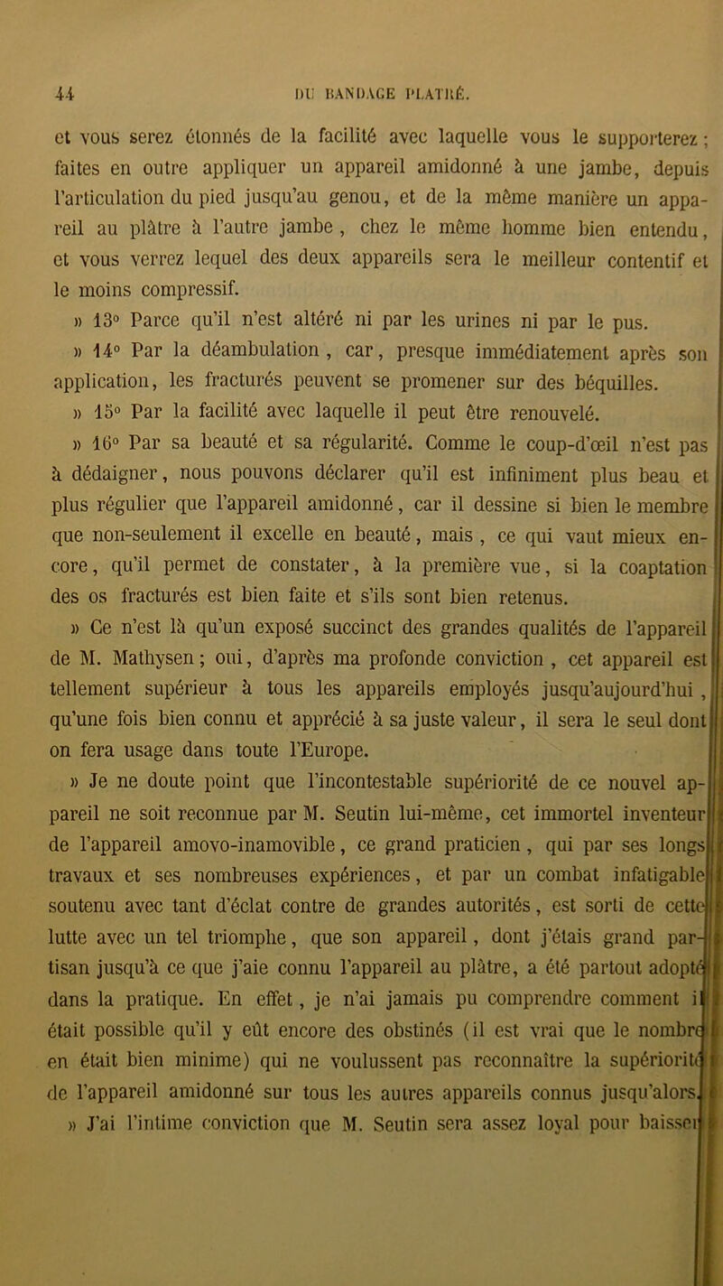 et vous serez étonnés de la facilité avec laquelle vous le supporterez ; faites en outre appliquer un appareil amidonné à une jambe, depuis l’articulation du pied jusqu’au genou, et de la même manière un appa- reil au plâtre à l’autre jambe , chez le même homme bien entendu, et vous verrez lequel des deux appareils sera le meilleur contentif et le moins compressif. » 13° Parce qu’il n’est altéré ni par les urines ni par le pus. » 14° Par la déambulation, car, presque immédiatement après son application, les fracturés peuvent se promener sur des béquilles. » 15° Par la facilité avec laquelle il peut être renouvelé. » 16° Par sa beauté et sa régularité. Comme le coup-d’œil n’est pas à dédaigner, nous pouvons déclarer qu’il est infiniment plus beau et plus régulier que l’appareil amidonné, car il dessine si bien le membre que non-seulement il excelle en beauté, mais , ce qui vaut mieux en- core , qu’il permet de constater, à la première vue, si la coaptation des os fracturés est bien faite et s’ils sont bien retenus. » Ce n’est lâ qu’un exposé succinct des grandes qualités de l’appareil de M. Mathysen; oui, d’après ma profonde conviction , cet appareil est tellement supérieur à tous les appareils employés jusqu’aujourd’hui, qu’une fois bien connu et apprécié à sa juste valeur, il sera le seul dont on fera usage dans toute l’Europe. » Je ne doute point que l’incontestable supériorité de ce nouvel ap- pareil ne soit reconnue par M. Seutin lui-même, cet immortel inventeur de l’appareil amovo-inamovible, ce grand praticien, qui par ses longs travaux et ses nombreuses expériences, et par un combat infatigable soutenu avec tant d’éclat contre de grandes autorités, est sorti de cet lutte avec un tel triomphe, que son appareil, dont j’étais grand par tisan jusqu’à ce que j’aie connu l’appareil au plâtre, a été partout adopté) dans la pratique. En effet, je n’ai jamais pu comprendre comment i était possible qu’il y eût encore des obstinés (il est vrai que le nombri en était bien minime) qui ne voulussent pas reconnaître la supériori de l’appareil amidonné sur tous les autres appareils connus jusqu’alors » J’ai l’intime conviction que M. Seutin sera assez loyal pour baisser