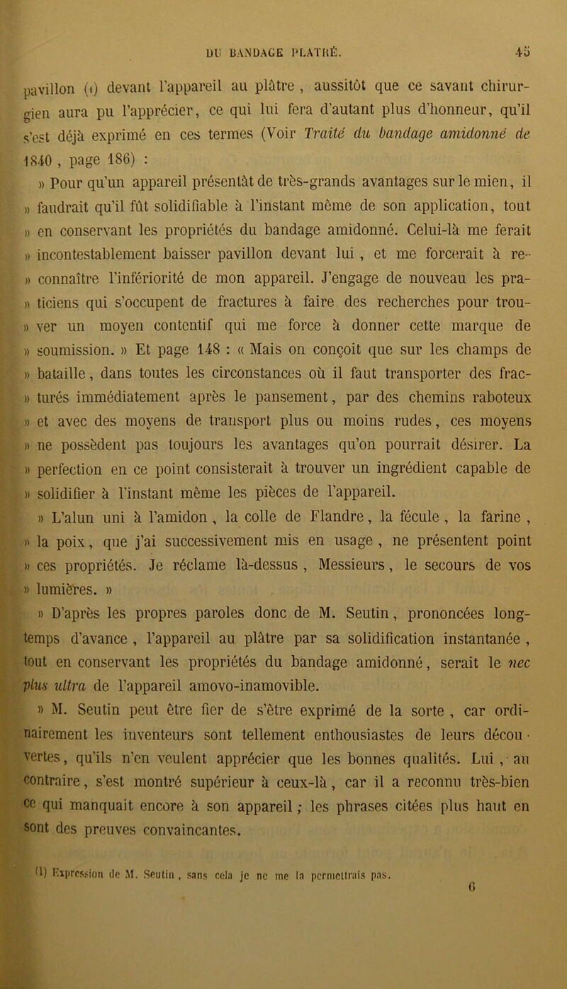 pavillon (i) devant l’appareil au plâtre , aussitôt que ce savant chirur- gien aura pu l’apprécier, ce qui lui fera d'autant plus d’honneur, qu’il s’est déjà, exprimé en ces termes (Voir Traité du bandage amidonné de 18*10 , page 186) : » Pour qu’un appareil présentât de très-grands avantages sur le mien, il » faudrait qu’il fût solidifiable à l’instant même de son application, tout » en conservant les propriétés du bandage amidonné. Celui-là me ferait » incontestablement baisser pavillon devant lui , et me forcerait à re- » connaître l’infériorité de mon appareil. J’engage de nouveau les pra- » ticiens qui s’occupent de fractures à faire des recherches pour trou- » ver un moyen contentif qui me force à donner cette marque de » soumission. » Et page 148 : « Mais on conçoit que sur les champs de » bataille, dans toutes les circonstances où il faut transporter des frac- » turés immédiatement après le pansement, par des chemins raboteux » et avec des moyens de transport plus ou moins rudes, ces moyens » ne possèdent pas toujours les avantages qu’on pourrait désirer. La » perfection en ce point consisterait à trouver un ingrédient capable de » solidifier à l’instant même les pièces de l’appareil. » L’alun uni à l’amidon , la colle de Flandre, la fécule , la farine , » la poix, que j’ai successivement mis en usage, ne présentent point » ces propriétés. Je réclame là-dessus , Messieurs, le secours de vos » lumières. » » D’après les propres paroles donc de M. Seutin, prononcées long- temps d’avance , l’appareil au plâtre par sa solidification instantanée , tout en conservant les propriétés du bandage amidonné, serait le nec plus ultra de l’appareil amovo-inamovible. » M. Seutin peut être fier de s’être exprimé de la sorte , car ordi- nairement les inventeurs sont tellement enthousiastes de leurs décou • vertes, qu’ils n’en veulent apprécier que les bonnes qualités. Lui, au contraire, s’est montré supérieur à ceux-là, car il a reconnu très-bien ce qui manquait encore à son appareil ; les phrases citées plus haut en sont des preuves convaincantes. d) Expression de M. Seutin , sans cela je ne me la permettrais pas.