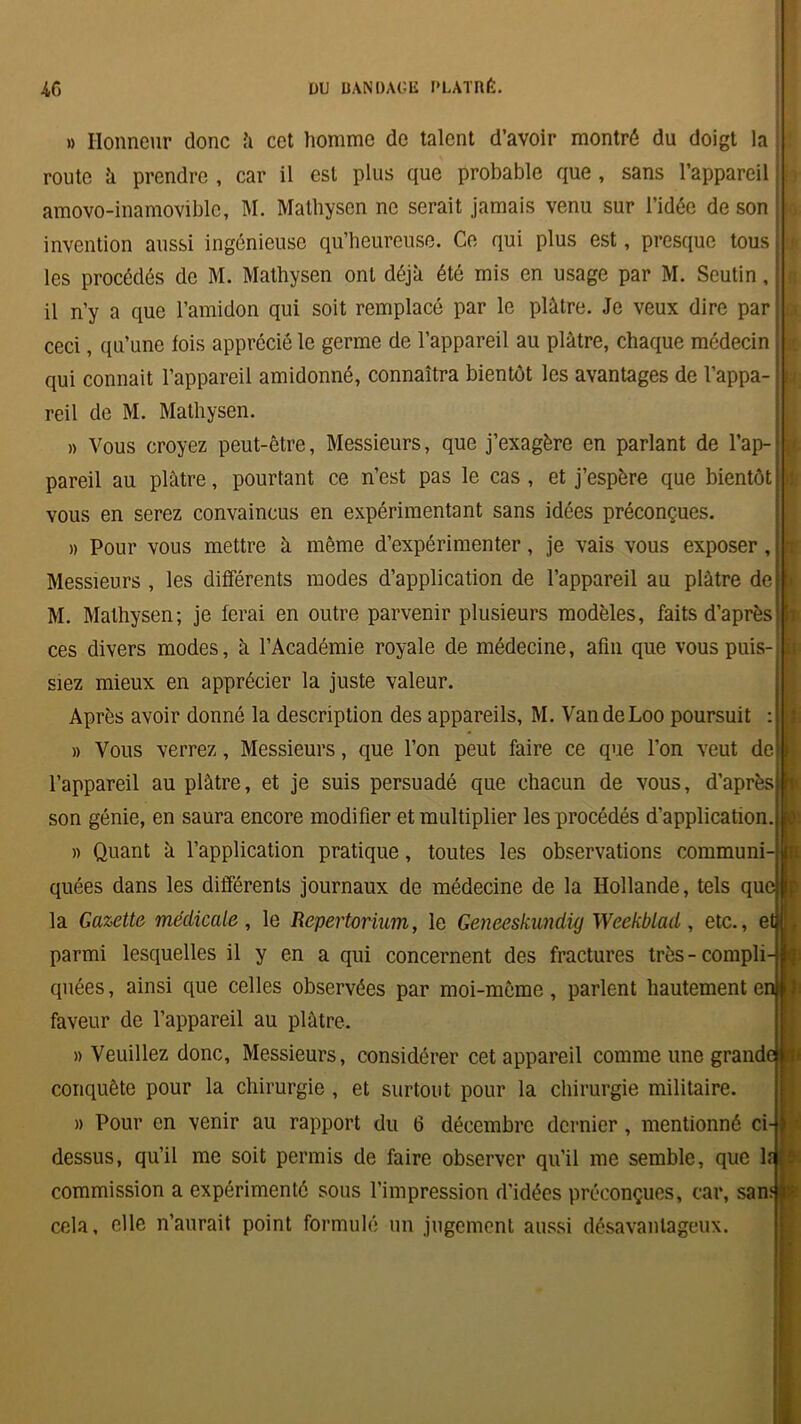 » Honneur donc à cet homme de talent d’avoir montré du doigt la route à prendre , car il est plus que probable que , sans l’appareil amovo-inamoviblc, M. Mathysen ne serait jamais venu sur l’idée de son invention aussi ingénieuse qu’heureuse. Ce qui plus est, presque tous les procédés de M. Mathysen ont déjà été mis en usage par M. Seutin, il n’y a que l’amidon qui soit remplacé par le plâtre. Je veux dire par ceci, qu’une lois apprécié le germe de l’appareil au plâtre, chaque médecin qui connaît l’appareil amidonné, connaîtra bientôt les avantages de l’appa- reil de M. Mathysen. » Vous croyez peut-être, Messieurs, que j’exagère en parlant de l’ap-j pareil au plâtre, pourtant ce n’est pas le cas , et j’espère que bientôt vous en serez convaincus en expérimentant sans idées préconçues. » Pour vous mettre à même d’expérimenter, je vais vous exposer , Messieurs , les différents modes d’application de l’appareil au plâtre de M. Mathysen; je ferai en outre parvenir plusieurs modèles, faits d’après ces divers modes, à l’Académie royale de médecine, afin que vous puis- siez mieux en apprécier la juste valeur. Après avoir donné la description des appareils, M. VandeLoo poursuit : » Vous verrez, Messieurs, que l’on peut faire ce que l’on veut de l’appareil au plâtre, et je suis persuadé que chacun de vous, d’après son génie, en saura encore modifier et multiplier les procédés d’application » Quant à l’application pratique, toutes les observations communi- i quées dans les différents journaux de médecine de la Hollande, tels que la Gazette médicale , le Repertorium, le Geneeskundig Weekblad, etc., etj < parmi lesquelles il y en a qui concernent des fractures très-compli- quées , ainsi que celles observées par moi-même, parlent hautement en faveur de l’appareil au plâtre. » Veuillez donc. Messieurs, considérer cet appareil comme une grande}^ conquête pour la chirurgie , et surtout pour la chirurgie militaire. » Pour en venir au rapport du 6 décembre dernier , mentionné ci- dessus, qu’il me soit permis de faire observer qu'il me semble, que lî commission a expérimenté sous l’impression d'idées préconçues, car, sanf $ cela, elle n’aurait point formulé un jugement aussi désavantageux. r