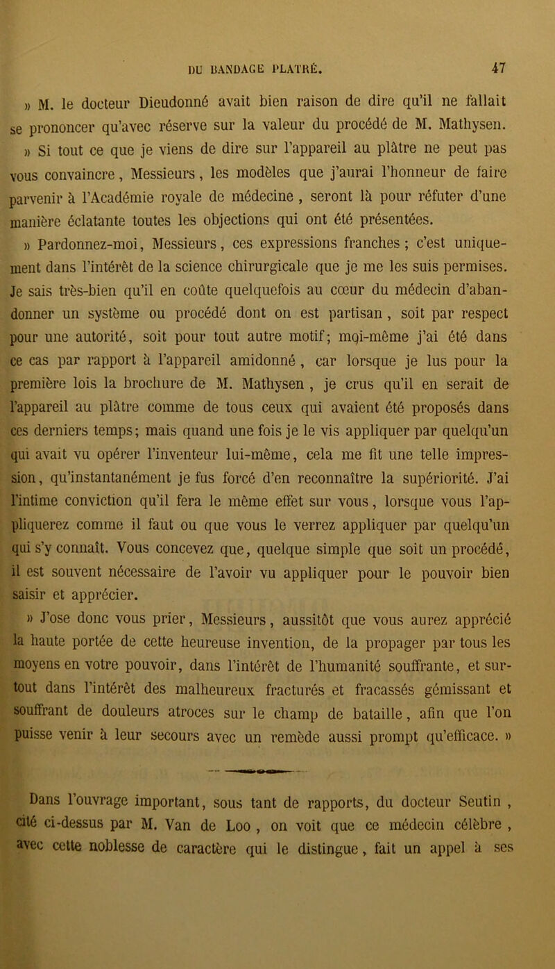 » M. le docteur Dieudonné avait bien raison de dire qu’il ne fallait se prononcer qu’avec réserve sur la valeur du procédé de M. Mathysen. » Si tout ce que je viens de dire sur l’appareil au plâtre ne peut pas vous convaincre, Messieurs, les modèles que j’aurai l’honneur de faire parvenir à l’Académie royale de médecine , seront là pour réfuter d’une manière éclatante toutes les objections qui ont été présentées. » Pardonnez-moi, Messieurs, ces expressions franches; c’est unique- ment dans l’intérêt de la science chirurgicale que je me les suis permises. Je sais très-bien qu’il en coûte quelquefois au cœur du médecin d’aban- donner un système ou procédé dont on est partisan, soit par respect pour une autorité, soit pour tout autre motif; mqi-même j’ai été dans ce cas par rapport à l’appareil amidonné , car lorsque je lus pour la première lois la brochure de M. Mathysen , je crus qu’il en serait de l’appareil au plâtre comme de tous ceux qui avaient été proposés dans ces derniers temps; mais quand une fois je le vis appliquer par quelqu’un qui avait vu opérer l’inventeur lui-même, cela me fit une telle impres- sion , qu’instantanément je fus forcé d’en reconnaître la supériorité. J’ai l’intime conviction qu’il fera le même effet sur vous, lorsque vous l’ap- pliquerez comme il faut ou que vous le verrez appliquer par quelqu’un qui s’y connaît. Vous concevez que, quelque simple que soit un procédé, il est souvent nécessaire de l’avoir vu appliquer pour le pouvoir bien saisir et apprécier. » J’ose donc vous prier, Messieurs, aussitôt que vous aurez apprécié la haute portée de cette heureuse invention, de la propager par tous les moyens en votre pouvoir, dans l’intérêt de l’humanité souffrante, et sur- tout dans l’intérêt des malheureux fracturés et fracassés gémissant et souffrant de douleurs atroces sur le champ de bataille, afin que l’on puisse venir à leur secours avec un remède aussi prompt qu’efficace. » Dans l’ouvrage important, sous tant de rapports, du docteur Seutin , cité ci-dessus par M. Van de Loo , on voit que ce médecin célèbre , avec cette noblesse de caractère qui le distingue, fait un appel à ses