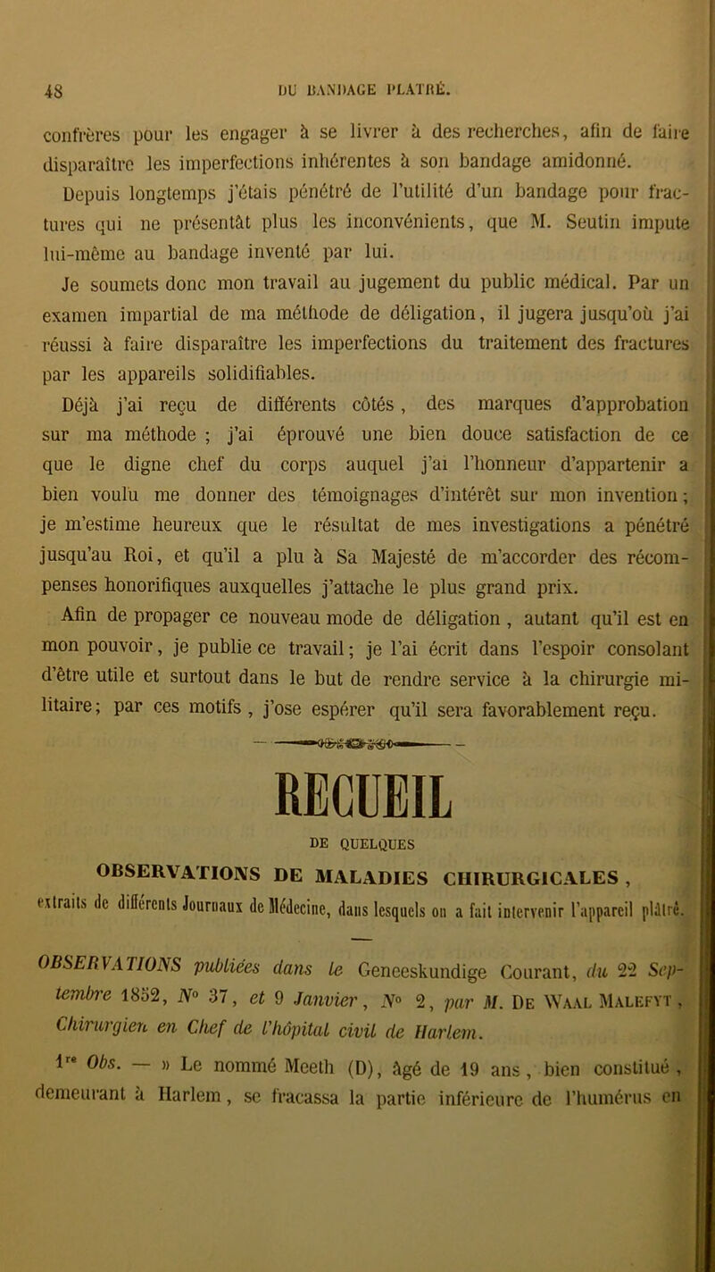 confrères pour les engager à se livrer ù des recherches, afin de faire disparaître les imperfections inhérentes h son bandage amidonné. Depuis longtemps j’étais pénétré de Futilité d’un bandage pour frac- tures qui ne présentât plus les inconvénients, que M. Seutin impute lui-même au bandage inventé par lui. Je soumets donc mon travail au jugement du public médical. Par un examen impartial de ma méthode de déligation, il jugera jusqu’où j’ai réussi à faire disparaître les imperfections du traitement des fractures par les appareils solidifiables. Déjà j’ai reçu de différents côtés, des marques d’approbation sur ma méthode ; j’ai éprouvé une bien douce satisfaction de ce que le digne chef du corps auquel j’ai l’honneur d’appartenir a bien voulu me donner des témoignages d’intérêt sur mon invention ; je m’estime heureux que le résultat de mes investigations a pénétré jusqu’au Roi, et qu’il a plu à Sa Majesté de m’accorder des récom- penses honorifiques auxquelles j’attache le plus grand prix. Afin de propager ce nouveau mode de déligation , autant qu’il est en mon pouvoir, je publie ce travail ; je l’ai écrit dans l’espoir consolant ! d’être utile et surtout dans le but de rendre service à la chirurgie mi- litaire; par ces motifs, j’ose espérer qu’il sera favorablement reçu. RECUEIL DE QUELQUES OBSERVATIONS DE MALADIES CHIRURGICALES , titrait* de différents Journaux de Médecine, dans lesquels on a fait intervenir l’appareil plûlré. OBSERVATIONS publiées dans le Geneeskundige Courant, du 22 Sep- tembre 1852, N° 37, et 9 Janvier, N° 2, par M. De Waal Malefyt , Chirurgien en Chef de l'hôpital civil de Harlem. ire 0bs_ _ w Le nommé Meeth (D), âgé de 19 ans, bien constitué, demeurant a Harlem, se fracassa la partie inférieure de l’humérus en