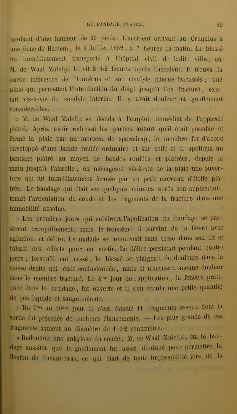 tombant d’une hauteur de 50 pieds. L’accident arrivait au Cruquius 5 une lieue de Harlem, le 9 Juillet 1852, à 7 heures du matin. Le blessé fut immédiatement transporté à l’hôpital civil de ladite ville, où M. de Waal Malefijt le vit 8 1/2 heures après l’accident. Il trouva la partie inférieure de l’humérus et son condyle interne fracassés ; une plaie qui permettait l’introduction du doigt jusqu’à l’os fracturé, exis- tait vis-à-vis du condyle interne. Il y avait douleur et gonllement considérables. » M. de Waal Malefijt se décida à l’emploi immédiat de l’appareil plâtré. Après avoir redressé les parties autant qu’il ôtait possible et fermé la plaie par un morceau de sparadrap, le membre fut d’abord enveloppé d’une bande roulée ordinaire et sur celle-ci il appliqua un bandage plâtré au moyen de bandes roulées et plâtrées, depuis la main jusqu’à l’aisselle , en ménageant vis-à-vis de la plaie une ouver- ture qui fut immédiatement fermée par un petit morceau d’étoffe plâ- trée. Le bandage qui était sec quelques minutes après son application, tenait l’articulation du coude et les fragments de la fracture dans une immobilité absolue. » Les premiers jours qui suivirent l’application du bandage se pas- sèrent tranquillement; mais le troisième il survint de la fièvre avec agitation et délire. Le malade se retournait sans cesse dans son lit et faisait des efforts pour en sortir. Le délire persistait pendant quatre jours ; lorsqu’il eut cessé, le blessé se plaignait de douleurs dans la cuisse droite qui était contusionnée, mais il n’accusait aucune douleur dans le membre fracturé. Le 4me jour de l’application, la fenêtre prati- quée dans le bandage, fut ouverte et il s’en écoula une petite quantité de pus liquide et sanguinolente. » Du 7me au 10rae jour il s’est évacué 11 fragments osseux dont la sortie fut précédée de quelques élancements. — Les plus grands de ces fragments avaient un diamètre de 1 1/2 centimètre. » Redoutant une ankylosé du coude, M. de Waal Malelijt, ôta le ban- dage aussitôt que le gonflement fut assez diminué pour permettre la flexion de l’avant-bras, ce qui était de toute impossibilité lors de la