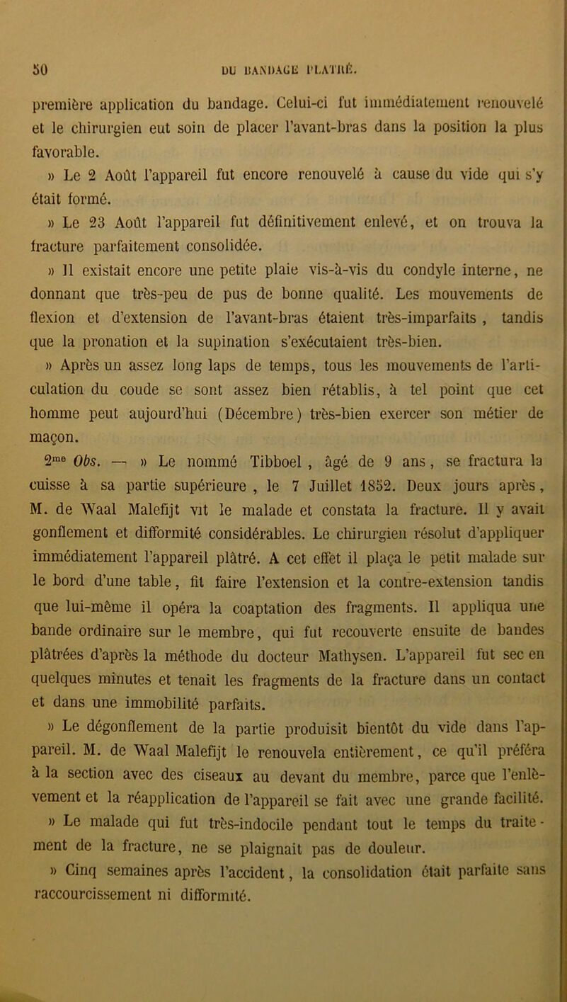 première application du bandage. Celui-ci fut immédiatement renouvelé et le chirurgien eut soin de placer l’avant-bras dans la position la plus favorable. » Le 2 Août l’appareil fut encore renouvelé à cause du vide qui s’y était formé. » Le 23 Août l’appareil fut définitivement enlevé, et on trouva la fracture parfaitement consolidée. » Il existait encore une petite plaie vis-à-vis du condyle interne, ne donnant que très-peu de pus de bonne qualité. Les mouvements de flexion et d’extension de l’avant-bras étaient très-imparfaits , tandis que la pronation et la supination s’exécutaient très-bien. » Après un assez long laps de temps, tous les mouvements de l’arti- culation du coude se sont assez bien rétablis, à tel point que cet homme peut aujourd’hui (Décembre) très-bien exercer son métier de maçon. 2me Obs. — » Le nommé Tibboel , âgé de 9 ans, se fractura la cuisse à sa partie supérieure , le 7 Juillet 1852. Deux jours après, M. de Waal Malefijt vit le malade et constata la fracture. Il y avait gonflement et difformité considérables. Le chirurgien résolut d’appliquer immédiatement l’appareil plâtré. A cet effet il plaça le petit malade sur le bord d’une table, fil faire l’extension et la contre-extension tandis que lui-même il opéra la coaptation des fragments. Il appliqua une bande ordinaire sur le membre, qui fut recouverte ensuite de bandes plâtrées d’après la méthode du docteur Mathysen. L’appareil fut sec en quelques minutes et tenait les fragments de la fracture dans un contact et dans une immobilité parfaits. » Le dégonflement de la partie produisit bientôt du vide dans l’ap- pareil. M. de Waal Malefijt le renouvela entièrement, ce qu’il préféra à la section avec des ciseaux au devant du membre, parce que l’enlè- vement et la réapplication de l’appareil se fait avec une grande facilité. » Le malade qui fut très-indocile pendant tout le temps du traite - ment de la fracture, ne se plaignait pas de douleur. » Cinq semaines après l’accident, la consolidation était parfaite sans raccourcissement ni difformité.