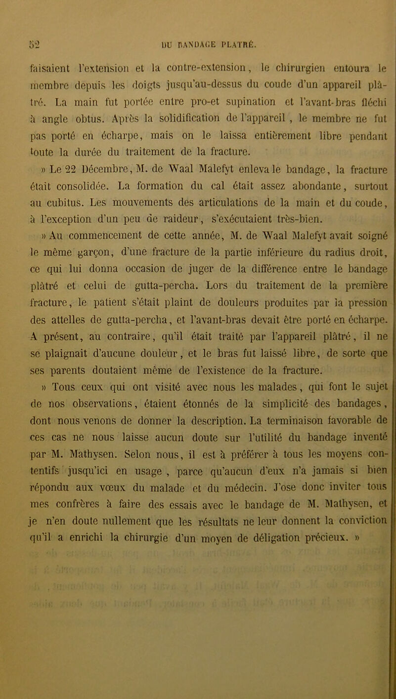 faisaient l’extension et la contre-extension, le chirurgien entoura le membre depuis les doigts jusqu’au-dessus du coude d’un appareil plâ- tré. La main fut portée entre pro-et supination et l’avant-bras iléclii à angle obtus. Après la solidification de l’appareil , le membre ne fut pas porté en écharpe, mais on le laissa entièrement libre pendant toute la durée du traitement de la fracture. » Le 22 Décembre, M. de Waal Malefyt enleva le bandage, la fracture était consolidée. La formation du cal était assez abondante, surtout au cubitus. Les mouvements des articulations de la main et du coude, à l’exception d’un peu de raideur, s’exécutaient très-bien. » Au commencement de cette année, M. de Waal Malefyt avait soigné le même garçon, d’une fracture de la partie inférieure du radius droit, ce qui lui donna occasion de juger de la différence entre le bandage plâtré et celui de gutta-percha. Lors du traitement de la première fracture, le patient s’était plaint de douleurs produites par la pression des attelles de gutta-percha, et l’avant-bras devait être porté en écharpe. A présent, au contraire, qu’il était traité par l’appareil plâtré, il ne se plaignait d’aucune douleur, et le bras fut laissé libre, de sorte que ses parents doutaient même de l’existence de la fracture. » Tous ceux qui ont visité avec nous les malades, qui font le sujet de nos observations, étaient étonnés de la simplicité des bandages, dont nous venons de donner la description. La terminaison favorable de ces cas ne nous laisse aucun doute sur l’utilité du bandage inventé par M. Mathysen. Selon nous, il est à préférer à tous les moyens con- tentifs jusqu’ici en usage , parce qu’aucun d'eux n’a jamais si bien répondu aux vœux du malade et du médecin. J’ose donc inviter tous mes confrères k faire des essais avec le bandage de M. Mathysen, et je n’en doute nullement que les résultats ne leur donnent la conviction qu’il a enrichi la chirurgie d’un moyen de déligation précieux. »