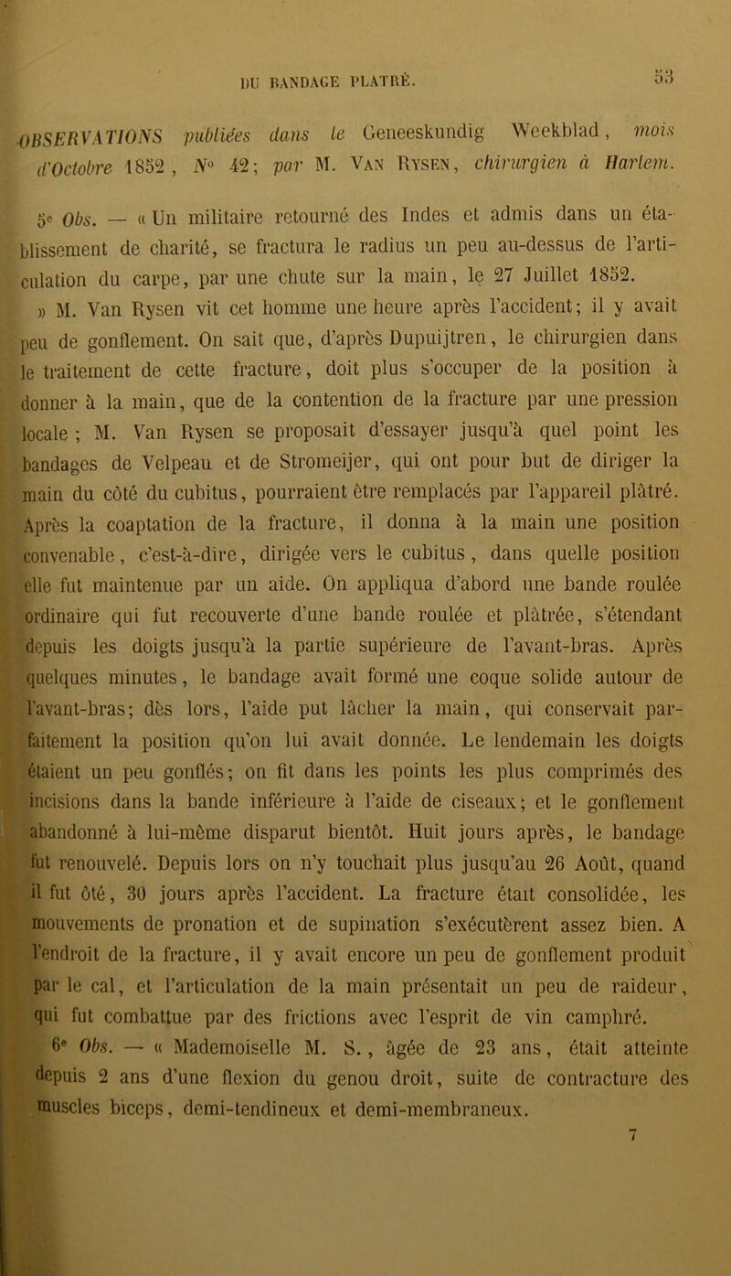 OBSERVATIONS publiées dans le Geneeskundig Weekblad, mois d'Octobre 1852, N° 42; par M. Van Rysen, chirurgien à Ilarlem. 5e QbS' — « Un militaire retourné des Indes et admis dans un éta- blissement de charité, se fractura le radius un peu au-dessus de l’arti- culation du carpe, par une chute sur la main, le 27 Juillet 1852. » M. Van Rysen vit cet homme une heure après l’accident; il y avait peu de gonflement. On sait que, d’après Dupuijtren, le chirurgien dans le traitement de cette fracture, doit plus s’occuper de la position à donner à la main, que de la contention de la fracture par une pression locale ; M. Van Rysen se proposait d’essayer jusqu’à quel point les bandages de Velpeau et de Stromeijer, qui ont pour but de diriger la main du côté du cubitus, pourraient être remplacés par l’appareil plâtré. Après la coaptation de la fracture, il donna à la main une position convenable, c’est-à-dire, dirigée vers le cubitus, dans quelle position elle fut maintenue par un aide. On appliqua d’abord une bande roulée ordinaire qui fut recouverte d’une bande roulée et plâtrée, s’étendant depuis les doigts jusqu’à la partie supérieure de l’avant-bras. Après quelques minutes, le bandage avait formé une coque solide autour de l'avant-bras; dès lors, l’aide put lâcher la main, qui conservait par- faitement la position qu’on lui avait donnée. Le lendemain les doigts étaient un peu gonflés; on fit dans les points les plus comprimés des incisions dans la bande inférieure à l’aide de ciseaux; et le gonflement abandonné à lui-même disparut bientôt. Huit jours après, le bandage fut renouvelé. Depuis lors on n’y touchait plus jusqu’au 26 Août, quand il fut ôté, 30 jours après l’accident. La fracture était consolidée, les mouvements de pronation et de supination s’exécutèrent assez bien. A l’endroit de la fracture, il y avait encore un peu de gonflement produit par le cal, et l’articulation de la main présentait un peu de raideur, qui fut combattue par des frictions avec l’esprit de vin camphré. 6e Obs. — « Mademoiselle M. S., âgée de 23 ans, était atteinte depuis 2 ans d’une flexion du genou droit, suite de contracture des muscles biceps, demi-tendineux et demi-membraneux.