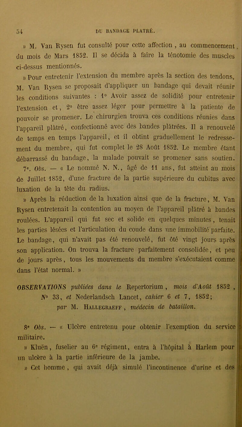 » M. Van Rysen fut consulté pour cette affection , au commencement. du mois de Mars 1852. Il se décida à faire la ténotomie des muscles ci-dessus mentionnés. » Pour entretenir l’extension du membre après la section des tendons, M. Van Rysen se proposait d’appliquer un bandage qui devait réunir les conditions suivantes : 1° Avoir assez de solidité pour entretenir l’extension et, 2° être assez léger pour permettre à la patiente de pouvoir se promener. Le chirurgien trouva ces conditions réunies dans l’appareil plâtré, confectionné avec des bandes plâtrées. Il a renouvelé de temps en temps l’appareil, et il obtint graduellement le redresse- ment du membre, qui fut complet le 28 Août 1852. Le membre étant débarrassé du bandage, la malade pouvait se promener sans soutien. 7e. Obs. — « Le nommé N. N., âgé de 11 ans, fut atteint au mois de Juillet 1852, d’une fracture de la partie supérieure du cubitus avec luxation de la tête du radius. )) Après la réduction delà luxation ainsi que de la fracture, M. Van Rysen entretenait la contention au moyen de l’appareil plâtré à bandes roulées. L’appareil qui fut sec et solide en quelques minutes, tenait les parties lésées et l’articulation du coude dans une immobilité parfaite. Le bandage, qui n’avait pas été renouvelé, fut ôté vingt jours après son application. On trouva la fracture parfaitement consolidée, et peu de jours après, tous les mouvements du membre s’exécutaient comme dans l’état normal. » OBSERVATIONS publiées clans le Repertorium , mois cl'Août 1852 , N° 33, et Nederlandsch Lancet, cahier 6 et 7, 1852; par M. Hallegraeff , médecin de bataillon. 8e Obs. — « Ulcère entretenu pour obtenir l’exemption du service militaire. » Kluën, fuselier au 6e régiment, entra à l’hôpital à Harlem pour un ulcère â la partie inférieure de la jambe. » Cet homme , qui avait déjà simulé l’incontinence d’urine et des