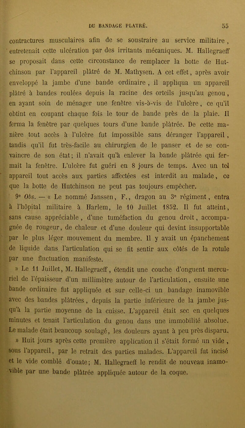 contractures musculaires afin de se soustraire au service militaire , ' entretenait cette ulcération par des irritants mécaniques. M. Hallegraeff se proposait dans cette circonstance de remplacer la botte de Hut- chinson par l’appareil plâtré de M. Mathysen. A cet effet, après avoir enveloppé la jambe d’une bande ordinaire , il appliqua un appareil plâtré à bandes roulées depuis la racine des orteils jusqu’au genou, en ayant soin de ménager une fenêtre vis-à-vis de l’ulcère, ce qu’il obtint en coupant chaque fois le tour de bande près de la plaie. Il ferma la fenêtre par quelques tours d’une bande plâtrée. De cette ma- nière tout accès à l’ulcère fut impossible sans déranger l’appareil, tandis qu’il fut très-facile au chirurgien de le panser et de se con- vaincre de son état; il n’avait qu’à enlever la bande plâtrée qui fer- mait la fenêtre. L’ulcère fut guéri en 8 jours de temps. Avec un tel appareil tout accès aux parties affectées est interdit au malade, ce que la botte de Hutchinson ne peut pas toujours empêcher. 9e Obs. — « Le nommé Janssen, F., dragon au 3e régiment, entra à l’hôpital militaire à Harlem, le 10 Juillet 1832. Il fut atteint, sans cause appréciable , d’une tuméfaction du genou droit, accompa- gnée de rougeur, de chaleur et d’une douleur qui devint insupportable par le plus léger mouvement du membre. 11 y avait un épanchement de liquide dans l’articulation qui se fit sentir aux côtés de la rotule par une fluctuation manifeste. » Le 11 Juillet, M. Hallegraeff, étendit une couche d’onguent mercu- riel de l’épaisseur d’un millimètre autour de l’articulation, ensuite une bande ordinaire fut appliquée et sur celle-ci un bandage inamovible avec des bandes plâtrées, depuis la partie inférieure de la jambe jus- qu’à la partie moyenne de la cuisse. L’appareil était sec en quelques minutes et tenait l’articulation du genou dans une immobilité absolue. Le malade était beaucoup soulagé, les douleurs ayant à peu près disparu. )) Huit jours après cette première application il s’était formé un vide , sous l’appareil, par le retrait des parties malades. L’appareil fut incisé et le vide comblé d’ouate; M. Hallegraeff le rendit de nouveau inamo- vible par une bande plâtrée appliquée autour de la coque.