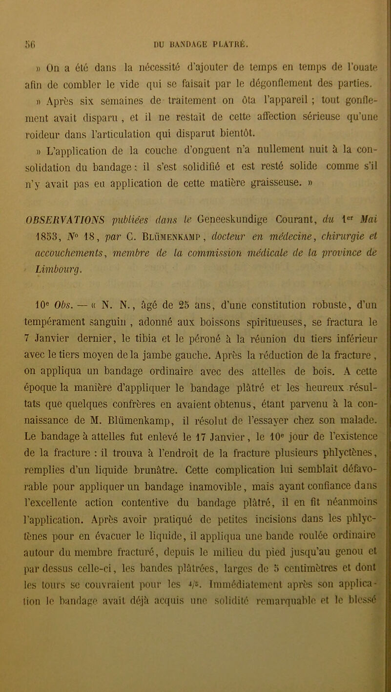 » On a été dans la nécessité d’ajouter de temps en temps de l’ouate afin de combler le vide qui se faisait par le dégonflement des parties. » Après six semaines de traitement on ôta l’appareil ; tout gonfle- ment avait disparu , et il ne restait de cette affection sérieuse qu’une roideur dans l’articulation qui disparut bientôt. » L’application de la couche d’onguent n’a nullement nuit à la con- solidation du bandage; il s’est solidifié et est resté solide comme s’il n’y avait pas eu application de cette matière graisseuse. » OBSERVATIONS publiées dans le Genceskundige Courant, du 1er Mai 1853, N° 18, par C. Blümenkamp , docteur en médecine, chirurgie et accouchements, membre de la commission médicale de la province de Limbourg. 10e Obs. — « N. N., âgé de 25 ans, d’une constitution robuste, d’un tempérament sanguin , adonné aux boissons spiritueuses, se fractura le 7 Janvier dernier, le tibia et le péroné à la réunion du tiers inférieur avec le tiers moyen delà jambe gauche. Après la réduction de la fracture , on appliqua un bandage ordinaire avec des attelles de bois. A cette époque la manière d’appliquer le bandage plâtré et' les heureux résul- tats que quelques confrères en avaient obtenus, étant parvenu à la con- naissance de M. Blümenkamp, il résolut de l’essayer chez son malade. Le bandage à attelles fut enlevé le 17 Janvier, le 10e jour de l’existence de la fracture : il trouva à l’endroit de la fracture plusieurs phlyctènes, remplies d’un liquide brunâtre. Cette complication lui semblait défavo- rable pour appliquer un bandage inamovible, mais ayant confiance dans l’excellente action contentive du bandage plâtré, il en fit néanmoins l’application. Après avoir pratiqué de petites incisions dans les phlyc- tènes pour en évacuer le liquide, il appliqua une bande roulée ordinaire autour du membre fracturé, depuis le milieu du pied jusqu’au genou et pardessus celle-ci, les bandes plâtrées, larges de 5 centimètres et dont les tours se couvraient pour les */s. Immédiatement après son applica- tion le bandage avait, déjà acquis une solidité remarquable et le blessé