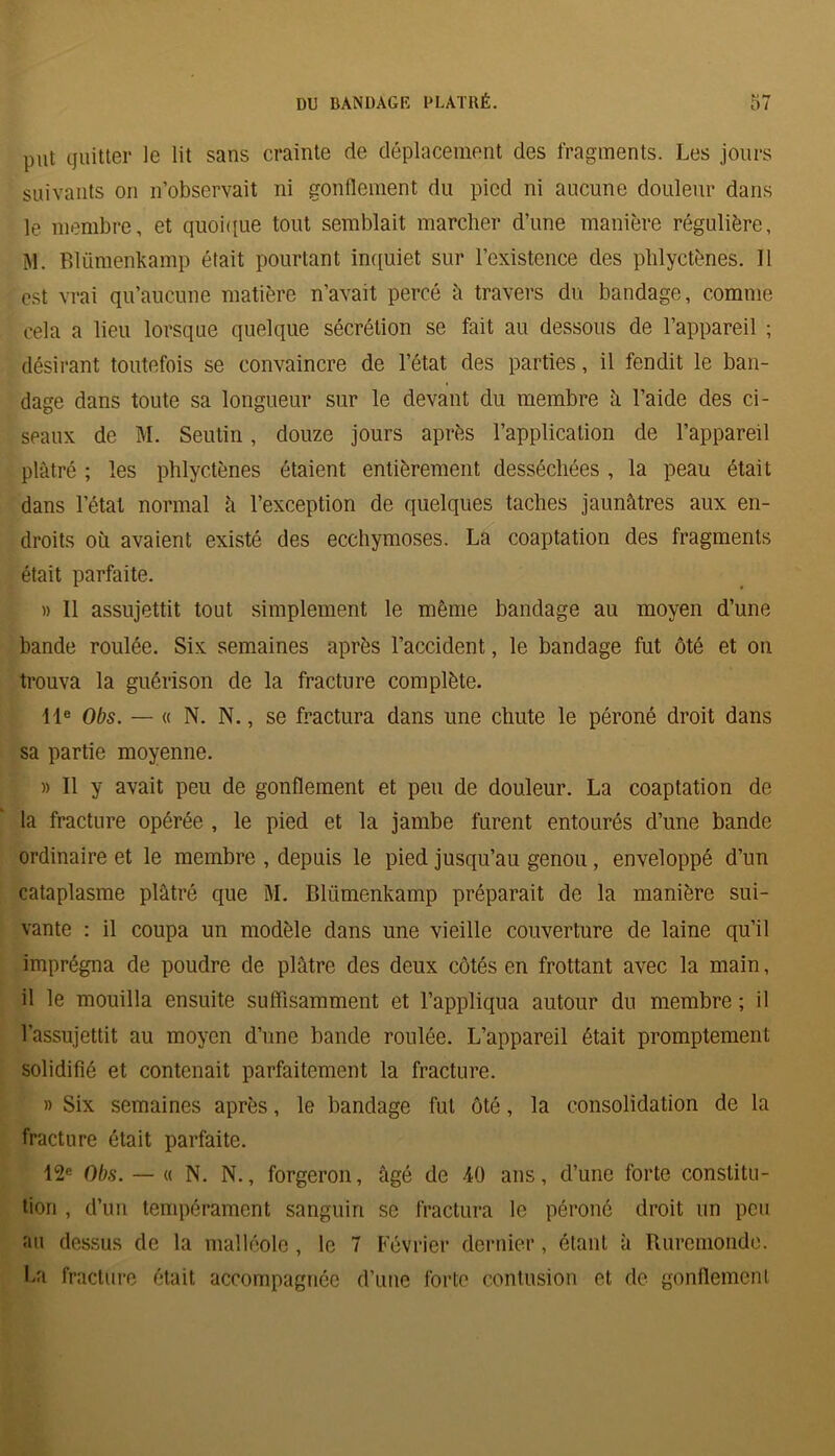 put quitter le lit sans crainte de déplacement des fragments. Les jours suivants on n’observait ni gonflement du pied ni aucune douleur dans le membre, et quoique tout semblait marcher d’une manière régulière, M. Blümenkamp était pourtant inquiet sur l’existence des phlyctènes. 11 est vrai qu’aucune matière n’avait percé à travers du bandage, comme cela a lieu lorsque quelque sécrétion se fait au dessous de l’appareil ; désirant toutefois se convaincre de l’état des parties, il fendit le ban- dage dans toute sa longueur sur le devant du membre à l’aide des ci- seaux de M. Seutin, douze jours après l’application de l’appareil plâtré ; les phlyctènes étaient entièrement desséchées , la peau était dans l’état normal â l’exception de quelques taches jaunâtres aux en- droits où avaient existé des ecchymoses. La coaptation des fragments était parfaite. » Il assujettit tout simplement le même bandage au moyen d’une bande roulée. Six semaines après l’accident, le bandage fut ôté et on trouva la guérison de la fracture complète. 11e Obs. — « N. N., se fractura dans une chute le péroné droit dans sa partie moyenne. » Il y avait peu de gonflement et peu de douleur. La coaptation de la fracture opérée , le pied et la jambe furent entourés d’une bande ordinaire et le membre , depuis le pied jusqu’au genou , enveloppé d’un cataplasme plâtré que M. Blümenkamp préparait de la manière sui- vante : il coupa un modèle dans une vieille couverture de laine qu’il imprégna de poudre de plâtre des deux côtés en frottant avec la main, il le mouilla ensuite suffisamment et l’appliqua autour du membre ; il l’assujettit au moyen d’une bande roulée. L’appareil était promptement solidifié et contenait parfaitement la fracture. » Six semaines après, le bandage fut ôté, la consolidation de la fracture était parfaite. 12e Obs. — « N. N., forgeron, âgé de 40 ans, d’une forte constitu- tion , d’un tempérament sanguin se fractura le péroné droit un peu au dessus de la malléole, le 7 Février dernier, étant à Ruremondc. La fracture était accompagnée d’une forte contusion et de gonflement