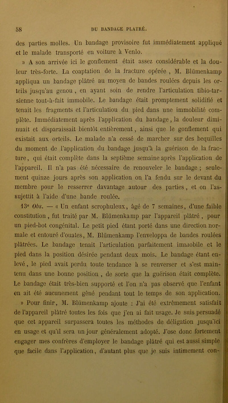 des parties molles. Un bandage provisoire fut immédiatement appliqué et le malade transporté en voiture à Venlo. » A son arrivée ici le gonflement était assez considérable et la dou- leur très-forte. La coaptation de la fracture opérée , M. Blümenkamp appliqua un bandage plâtré au moyen de bandes roulées depuis les or- ! teils jusqu’au genou , en ayant soin de rendre l’articulation tibio-tar- sienne tout-à-fait immobile. Le bandage était promptement solidifié et \ tenait les fragments et l’articulatiou du pied dans une immobilité corn- I plète. Immédiatement après l’application du bandage, la douleur dimi- nuait et disparaissait bientôt entièrement, ainsi que le gonflement qui existait aux orteils. Le malade n’a cessé de marcher sur des béquilles du moment de l’application du bandage jusqu’à la guérison de la frac- ture, qui était complète dans la septième semaine après l’application de l’appareil. Il n’a pas été nécessaire de renouveler le bandage ; seule- ment quinze jours après son application on l’a fendu sur le devant du membre pour le resserrer davantage autour des parties, et on l’as- sujettit à l’aide d’une bande roulée. 13e Obs. — « Un enfant scrophuleux, âgé de 7 semaines, d’une faible constitution, fut traité par M. Blümenkamp par l’appareil plâtré, pour un pied-bot congénital. Le petit pied étant porté dans une direction nor- male et entouré d’ouates, M. Blümenkamp l’enveloppa de bandes roulées plâtrées. Le bandage tenait l’articulation parfaitement immobile et le pied dans la position désirée pendant deux mois. Le bandage étant en- levé , le pied avait perdu toute tendance à se renverser et s’est main- tenu dans une bonne position , de sorte que la guérison était complète. Le bandage ôtait très-bien supporté et l’on n’a pas observé que l’enfant en ait été aucunement gêné pendant tout le temps de son application. » Pour finir, M. Blümenkamp ajoute : J’ai été extrêmement satisfait de l’appareil plâtré toutes les fois que j’en ai fait usage. Je suis persuadé que cet appareil surpassera toutes les méthodes de déligation jusqu’ici en usage et qu’il sera un jour généralement adopté. J’ose donc fortement engager mes confrères d’employer le bandage plâtré qui est aussi simple que facile dans l’application, d’autant plus que je suis intimement con-