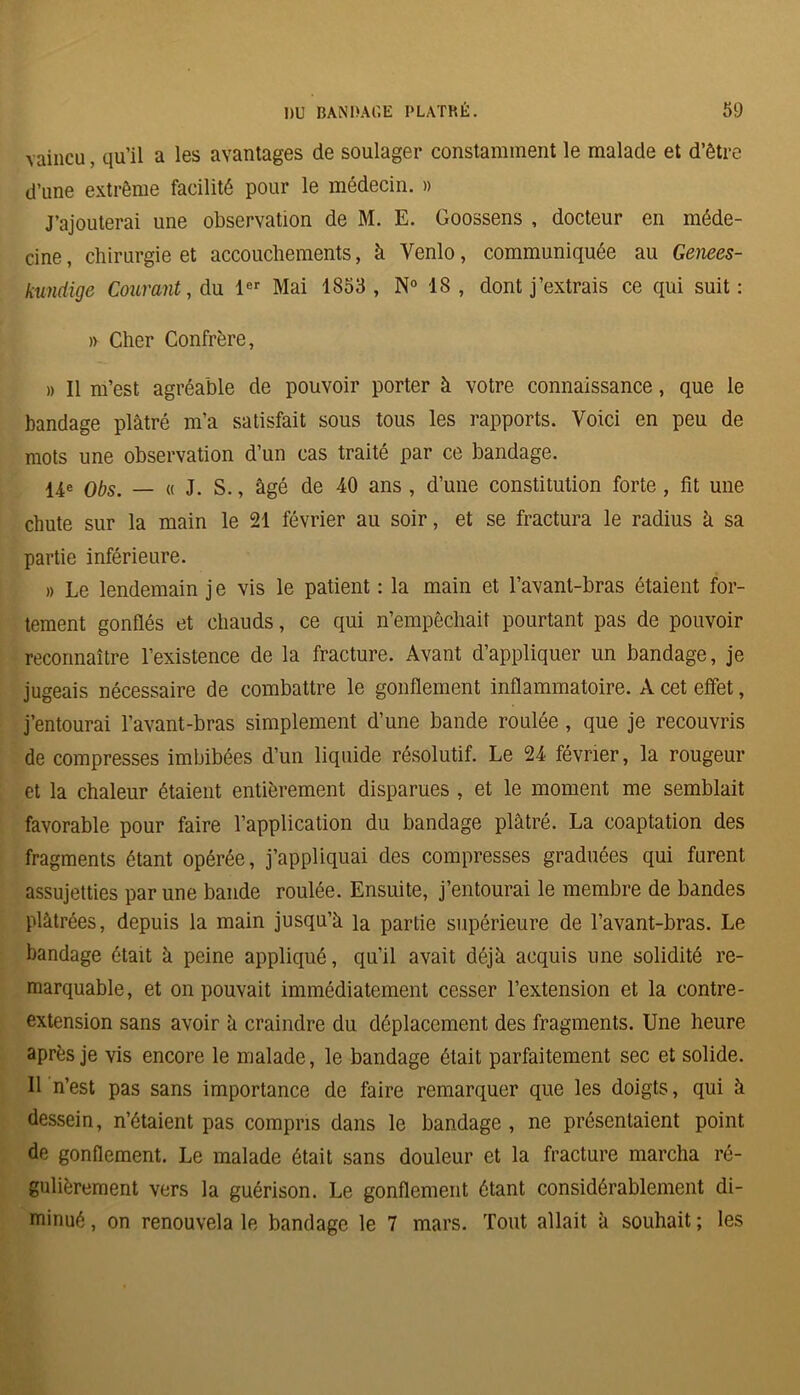 vaincu, qu’il a les avantages de soulager constamment le malade et d’être d’une extrême facilité pour le médecin. » J’ajouterai une observation de M. E. Goossens , docteur en méde- cine, chirurgie et accouchements, à Venlo, communiquée au Genees- kundige Courant, du 1er Mai 1853 , N° 18, dont j’extrais ce qui suit: » Cher Confrère, » Il m’est agréable de pouvoir porter à votre connaissance, que le bandage plâtré m’a satisfait sous tous les rapports. Voici en peu de mots une observation d’un cas traité par ce bandage. 14e obs. _ « j. s., âgé de 40 ans , d’une constitution forte, fit une chute sur la main le 21 février au soir, et se fractura le radius â sa partie inférieure. » Le lendemain j e vis le patient : la main et l’avant-bras étaient for- tement gonflés et chauds, ce qui n’empêchait pourtant pas de pouvoir reconnaître l’existence de la fracture. Avant d’appliquer un bandage, je jugeais nécessaire de combattre le gonflement inflammatoire. A cet effet, j’entourai l’avant-bras simplement d’une bande roulée , que je recouvris de compresses imbibées d’un liquide résolutif. Le 24 février, la rougeur et la chaleur étaient entièrement disparues , et le moment me semblait favorable pour faire l’application du bandage plâtré. La coaptation des fragments étant opérée, j’appliquai des compresses graduées qui furent assujetties par une bande roulée. Ensuite, j’entourai le membre de bandes plâtrées, depuis la main jusqu’à la partie supérieure de l’avant-bras. Le bandage était à peine appliqué, qu’il avait déjà acquis une solidité re- marquable, et on pouvait immédiatement cesser l’extension et la contre- extension sans avoir à craindre du déplacement des fragments. Une heure après je vis encore le malade, le bandage était parfaitement sec et solide. Il n’est pas sans importance de faire remarquer que les doigts, qui à dessein, n’étaient pas compris dans le bandage , ne présentaient point de gonflement. Le malade était sans douleur et la fracture marcha ré- gulièrement vers la guérison. Le gonflement étant considérablement di- minué , on renouvela le bandage le 7 mars. Tout allait à souhait ; les