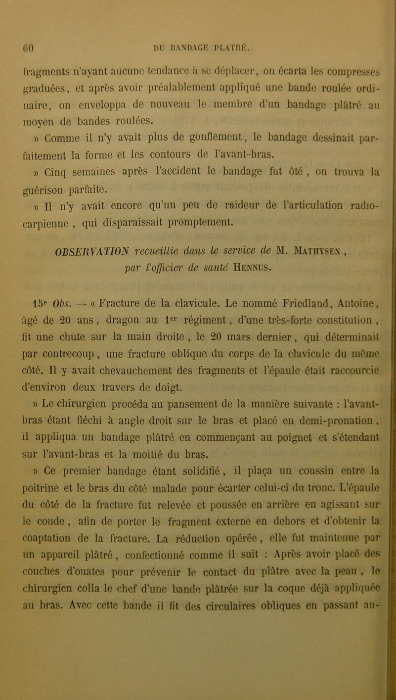 fragments n’ayant aucune tendance à se déplacer, on écarta les compresses graduées, et après avoir préalablement appliqué une bande roulée ordi- naire, on enveloppa de nouveau le membre d’un bandage plâtré au moyen de bandes roulées. » Comme il n’y avait plus de gonflement, le bandage dessinait par- faitement la forme et les contours de l’avant-bras. » Cinq semaines après l’accident le bandage fut ôté , on trouva la guérison parfaite. » Il n’y avait encore qu’un peu de raideur de l’articulation radio- carpienne , qui disparaissait promptement. OBSERVATION recueillie dans le service de M. Mathysen , par l'officier de saillit Hennus. 15e Obs. — « Fracture de la clavicule. Le nommé Friedland, Antoine, âgé de 20 ans, dragon au 1er régiment, d’une très-forte constitution , fit une chute sur la main droite , le 20 mars dernier, qui déterminait par contrecoup, une fracture oblique du corps de la clavicule du même côté. Il y avait chevauchement des fragments et l’épaule était raccourcie d’environ deux travers de doigt. » Le chirurgien procéda au pansement de la manière suivante : l’avant- bras étant fléchi à angle droit sur le bras et placé en demi-pronation , il appliqua un bandage plâtré en commençant au poignet et s’étendant sur l’avant-bras et la moitié du bras. » Ce premier bandage étant solidifié, il plaça un coussin entre la poitrine et le bras du côté malade pour écarter celui-ci du tronc. L’épaule du côté de la fracture fut relevée et poussée en arrière en agissant sur le coude, afin de porter le fragment externe en dehors et d’obtenir la coaptation de la fracture. La réduction opérée, elle fut maintenue par un appareil plâtré, confectionné comme il suit : Après avoir placé des couches d’ouates pour prévenir le contact du plâtre avec la peau , le chirurgien colla le chef d’une bande plâtrée sur la coque déjà appliquée au bras. Avec cette bande il fit des circulaires obliques en passant au-