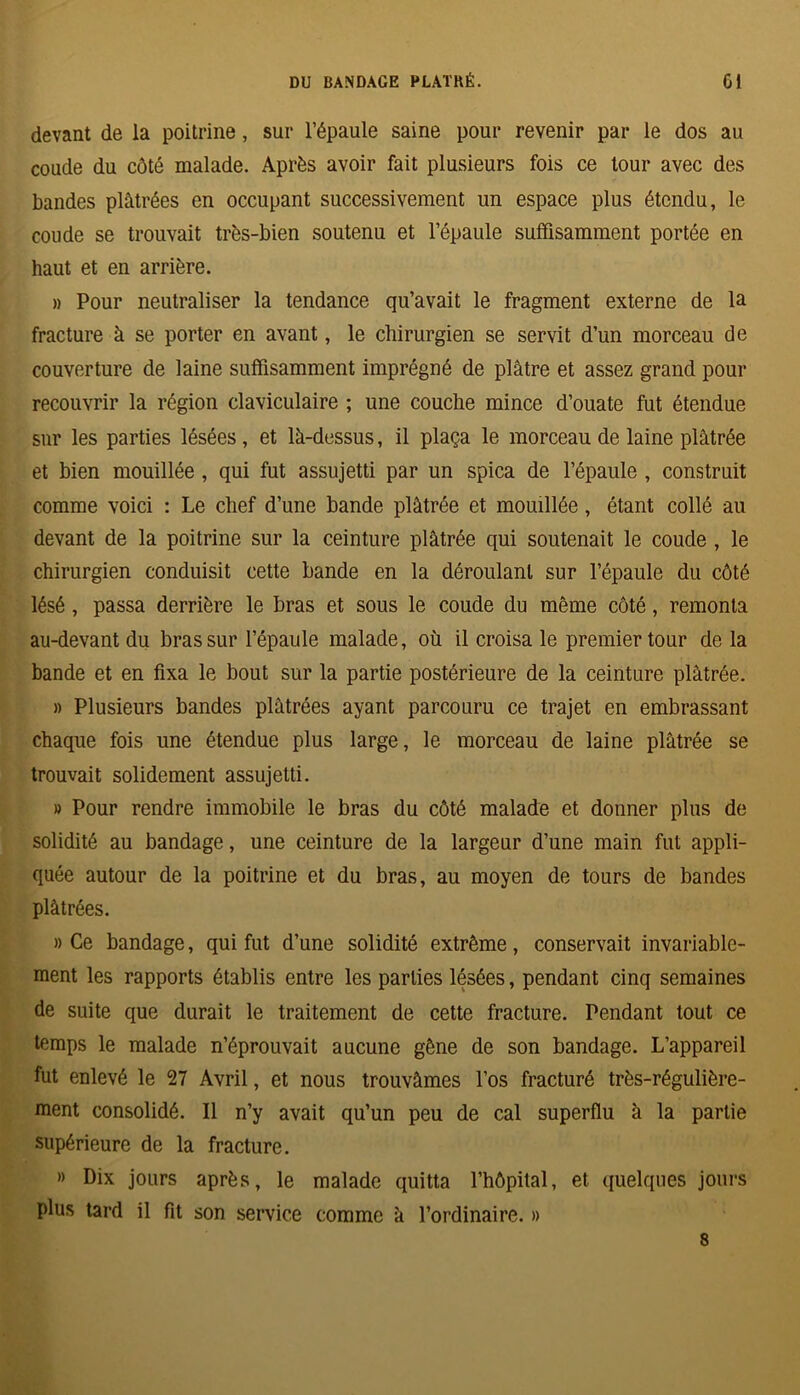 devant de la poitrine, sur l’épaule saine pour revenir par le dos au coude du côté malade. Après avoir fait plusieurs fois ce tour avec des bandes plâtrées en occupant successivement un espace plus étendu, le coude se trouvait très-bien soutenu et l’épaule suffisamment portée en haut et en arrière. » Pour neutraliser la tendance qu’avait le fragment externe de la fracture à se porter en avant, le chirurgien se servit d’un morceau de couverture de laine suffisamment imprégné de plâtre et assez grand pour recouvrir la région claviculaire ; une couche mince d’ouate fut étendue sur les parties lésées, et là-dessus, il plaça le morceau de laine plâtrée et bien mouillée , qui fut assujetti par un spica de l’épaule , construit comme voici : Le chef d’une bande plâtrée et mouillée, étant collé au devant de la poitrine sur la ceinture plâtrée qui soutenait le coude , le chirurgien conduisit cette bande en la déroulant sur l’épaule du côté lésé , passa derrière le bras et sous le coude du même côté, remonta au-devant du bras sur l’épaule malade, où il croisa le premier tour de la bande et en fixa le bout sur la partie postérieure de la ceinture plâtrée. » Plusieurs bandes plâtrées ayant parcouru ce trajet en embrassant chaque fois une étendue plus large, le morceau de laine plâtrée se trouvait solidement assujetti. » Pour rendre immobile le bras du côté malade et donner plus de solidité au bandage, une ceinture de la largeur d’une main fut appli- quée autour de la poitrine et du bras, au moyen de tours de bandes plâtrées. » Ce bandage, qui fut d’une solidité extrême, conservait invariable- ment les rapports établis entre les parties lésées, pendant cinq semaines de suite que durait le traitement de cette fracture. Pendant tout ce temps le malade n’éprouvait aucune gêne de son bandage. L’appareil fut enlevé le 27 Avril, et nous trouvâmes l’os fracturé très-régulière- ment consolidé. Il n’y avait qu’un peu de cal superflu à la partie supérieure de la fracture. » Dix jours après, le malade quitta l’hôpital, et quelques jours plus tard il fit son service comme à l’ordinaire. » 8