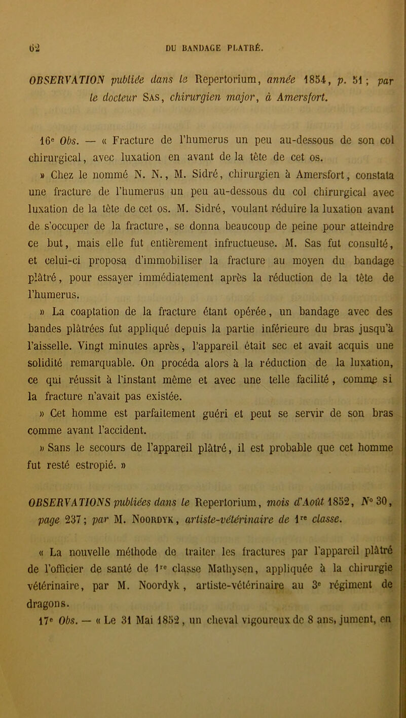 OBSERVATION publiée dans la Repertorium, année 1854, p. 51; par le docteur Sas, chirurgien major, à Amers fort. 16e Obs. — « Fracture de l’humerus un peu au-dessous de son col chirurgical, avec luxation en avant de la tête de cet os. » Chez le nommé N. N., M. Sidré, chirurgien h Amersfort, constata une fracture de l’humerus un peu au-dessous du col chirurgical avec luxation de la tête de cet os. M. Sidré, voulant réduire la luxation avant de s’occuper de la fracture, se donna beaucoup de peine pour atteindre ce but, mais elle fut entièrement infructueuse. M. Sas fut consulté, et celui-ci proposa d’immobiliser la fracture au moyen du bandage plâtré, pour essayer immédiatement après la réduction de la tête de l'humerus. » La coaptation de la fracture étant opérée, un bandage avec des bandes plâtrées fut appliqué depuis la partie inférieure du bras jusqu’à l’aisselle. Vingt minutes après, l’appareil était sec et avait acquis une solidité remarquable. On procéda alors à la réduction de la luxation, ce qui réussit à l'instant même et avec une telle facilité, comme si la fracture n’avait pas existée. » Cet homme est parfaitement guéri et peut se servir de son bras comme avant l’accident. )) Sans le secours de l’appareil plâtré, il est probable que cet homme fut resté estropié. » OBSERVATIONS publiées dans le Repertorium, mois d'Août 1852, iV°30, page 237; par M. Noordyk, artiste-vétérinaire de lre classe. « La nouvelle méthode de traiter les fractures par l'appareil plâtré de l’officier de santé de 1re classe Mathysen, appliquée à la chirurgie vétérinaire, par M. Noordyk, artiste-vétérinaire au 3e régiment de dragons. 17e Obs. — « Le 31 Mai 1852 , un cheval vigoureux de 8 ans, jument, en